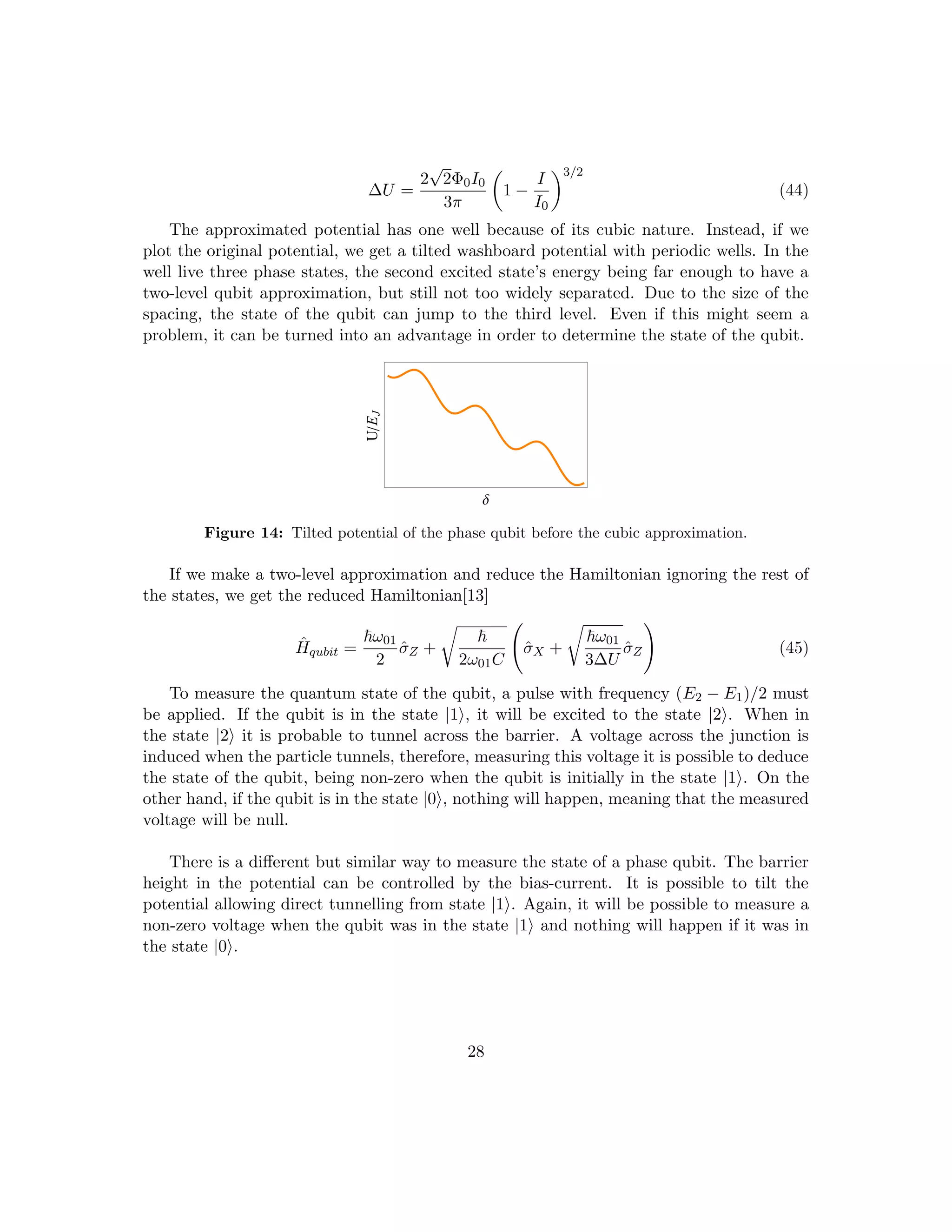 ∆U =
2
√
2Φ0I0
3π

1 −
I
I0
3/2
(44)
The approximated potential has one well because of its cubic nature. Instead, if we
plot the original potential, we get a tilted washboard potential with periodic wells. In the
well live three phase states, the second excited state’s energy being far enough to have a
two-level qubit approximation, but still not too widely separated. Due to the size of the
spacing, the state of the qubit can jump to the third level. Even if this might seem a
problem, it can be turned into an advantage in order to determine the state of the qubit.
∆
UE
J
Figure 14: Tilted potential of the phase qubit before the cubic approximation.
If we make a two-level approximation and reduce the Hamiltonian ignoring the rest of
the states, we get the reduced Hamiltonian[13]
Ĥqubit =
~ω01
2
σ̂Z +
r
~
2ω01C
σ̂X +
r
~ω01
3∆U
σ̂Z
!
(45)
To measure the quantum state of the qubit, a pulse with frequency (E2 − E1)/2 must
be applied. If the qubit is in the state |1i, it will be excited to the state |2i. When in
the state |2i it is probable to tunnel across the barrier. A voltage across the junction is
induced when the particle tunnels, therefore, measuring this voltage it is possible to deduce
the state of the qubit, being non-zero when the qubit is initially in the state |1i. On the
other hand, if the qubit is in the state |0i, nothing will happen, meaning that the measured
voltage will be null.
There is a different but similar way to measure the state of a phase qubit. The barrier
height in the potential can be controlled by the bias-current. It is possible to tilt the
potential allowing direct tunnelling from state |1i. Again, it will be possible to measure a
non-zero voltage when the qubit was in the state |1i and nothing will happen if it was in
the state |0i.
28
 