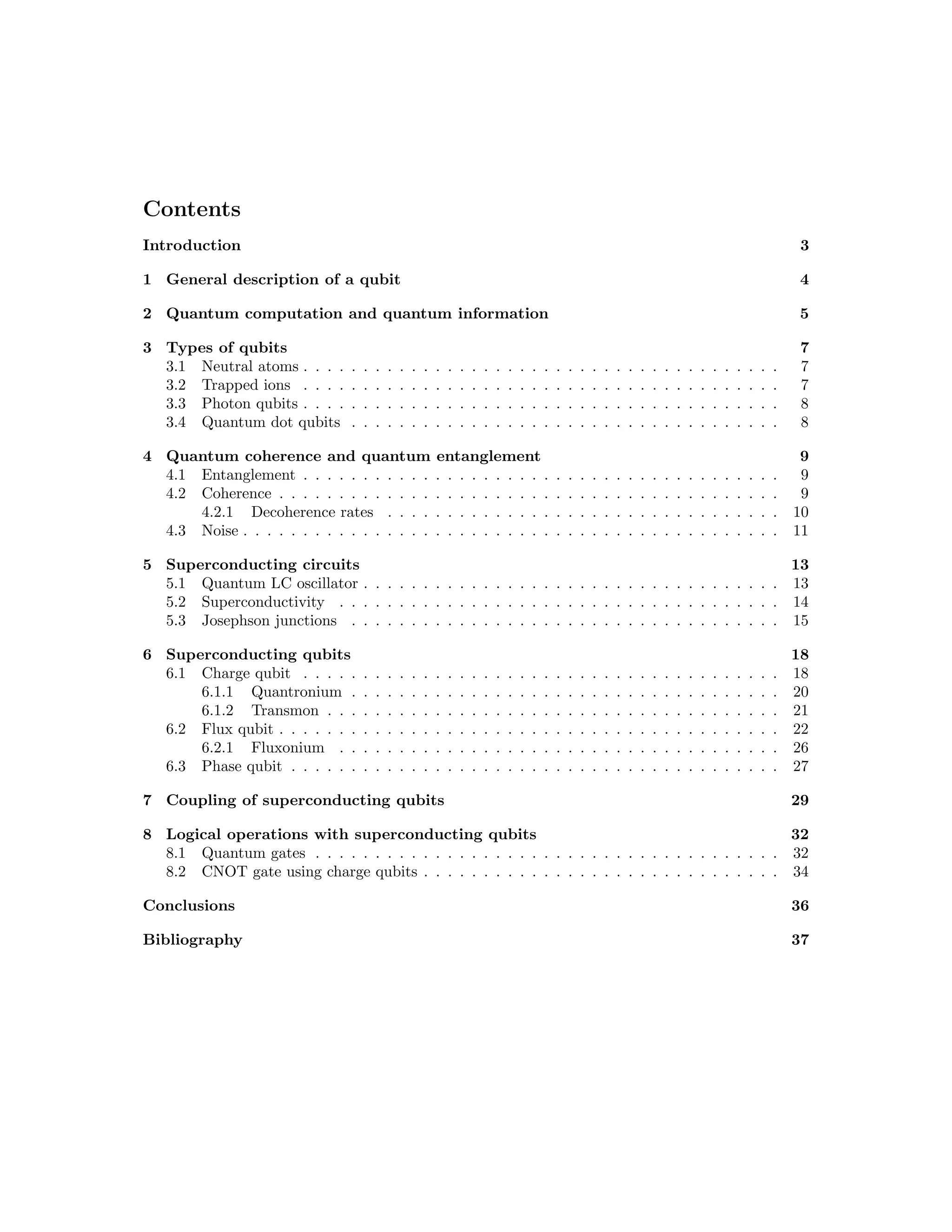 Contents
Introduction 3
1 General description of a qubit 4
2 Quantum computation and quantum information 5
3 Types of qubits 7
3.1 Neutral atoms . . . . . . . . . . . . . . . . . . . . . . . . . . . . . . . . . . . . . . . . 7
3.2 Trapped ions . . . . . . . . . . . . . . . . . . . . . . . . . . . . . . . . . . . . . . . . 7
3.3 Photon qubits . . . . . . . . . . . . . . . . . . . . . . . . . . . . . . . . . . . . . . . . 8
3.4 Quantum dot qubits . . . . . . . . . . . . . . . . . . . . . . . . . . . . . . . . . . . . 8
4 Quantum coherence and quantum entanglement 9
4.1 Entanglement . . . . . . . . . . . . . . . . . . . . . . . . . . . . . . . . . . . . . . . . 9
4.2 Coherence . . . . . . . . . . . . . . . . . . . . . . . . . . . . . . . . . . . . . . . . . . 9
4.2.1 Decoherence rates . . . . . . . . . . . . . . . . . . . . . . . . . . . . . . . . . 10
4.3 Noise . . . . . . . . . . . . . . . . . . . . . . . . . . . . . . . . . . . . . . . . . . . . . 11
5 Superconducting circuits 13
5.1 Quantum LC oscillator . . . . . . . . . . . . . . . . . . . . . . . . . . . . . . . . . . . 13
5.2 Superconductivity . . . . . . . . . . . . . . . . . . . . . . . . . . . . . . . . . . . . . 14
5.3 Josephson junctions . . . . . . . . . . . . . . . . . . . . . . . . . . . . . . . . . . . . 15
6 Superconducting qubits 18
6.1 Charge qubit . . . . . . . . . . . . . . . . . . . . . . . . . . . . . . . . . . . . . . . . 18
6.1.1 Quantronium . . . . . . . . . . . . . . . . . . . . . . . . . . . . . . . . . . . . 20
6.1.2 Transmon . . . . . . . . . . . . . . . . . . . . . . . . . . . . . . . . . . . . . . 21
6.2 Flux qubit . . . . . . . . . . . . . . . . . . . . . . . . . . . . . . . . . . . . . . . . . . 22
6.2.1 Fluxonium . . . . . . . . . . . . . . . . . . . . . . . . . . . . . . . . . . . . . 26
6.3 Phase qubit . . . . . . . . . . . . . . . . . . . . . . . . . . . . . . . . . . . . . . . . . 27
7 Coupling of superconducting qubits 29
8 Logical operations with superconducting qubits 32
8.1 Quantum gates . . . . . . . . . . . . . . . . . . . . . . . . . . . . . . . . . . . . . . . 32
8.2 CNOT gate using charge qubits . . . . . . . . . . . . . . . . . . . . . . . . . . . . . . 34
Conclusions 36
Bibliography 37
 