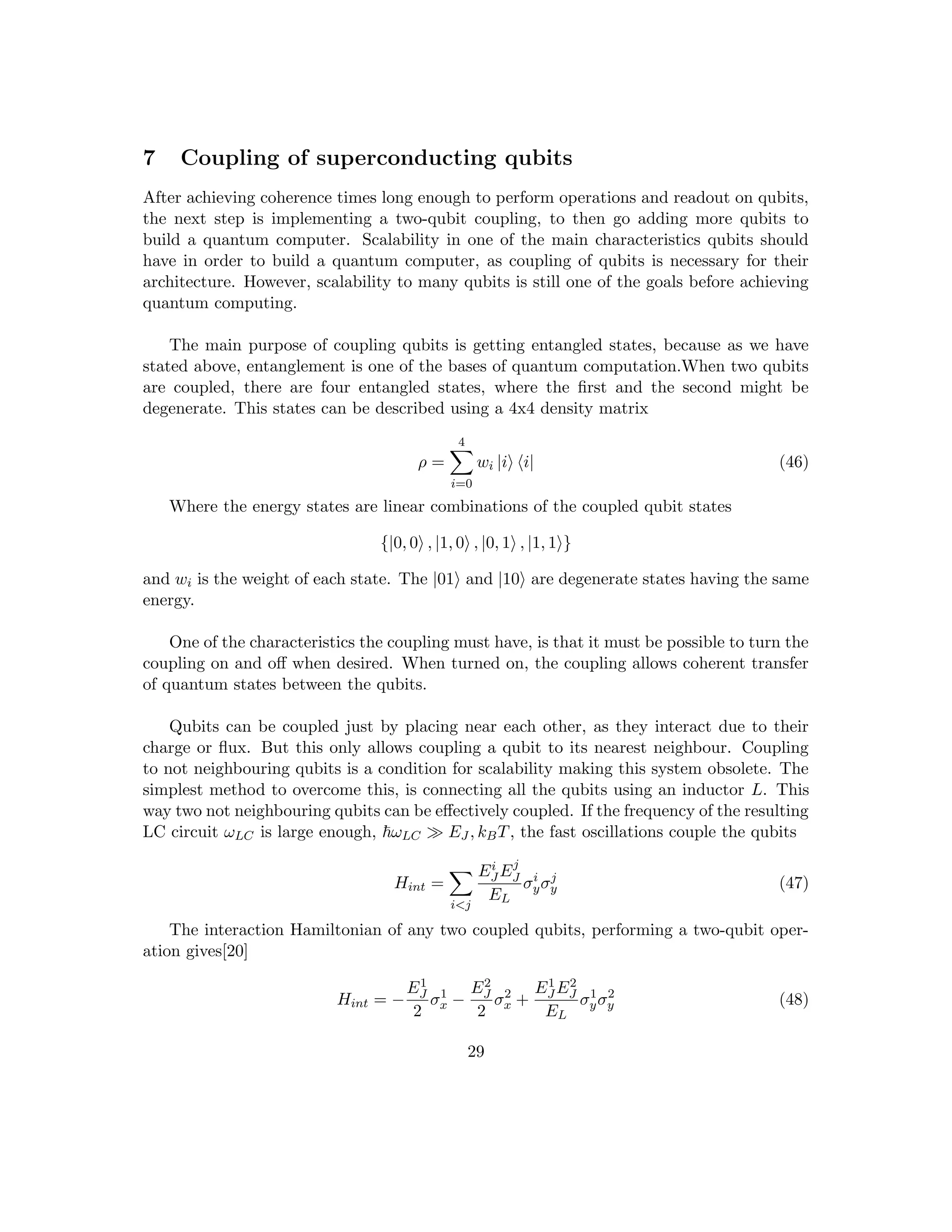 7 Coupling of superconducting qubits
After achieving coherence times long enough to perform operations and readout on qubits,
the next step is implementing a two-qubit coupling, to then go adding more qubits to
build a quantum computer. Scalability in one of the main characteristics qubits should
have in order to build a quantum computer, as coupling of qubits is necessary for their
architecture. However, scalability to many qubits is still one of the goals before achieving
quantum computing.
The main purpose of coupling qubits is getting entangled states, because as we have
stated above, entanglement is one of the bases of quantum computation.When two qubits
are coupled, there are four entangled states, where the first and the second might be
degenerate. This states can be described using a 4x4 density matrix
ρ =
4
X
i=0
wi |ii hi| (46)
Where the energy states are linear combinations of the coupled qubit states
{|0, 0i , |1, 0i , |0, 1i , |1, 1i}
and wi is the weight of each state. The |01i and |10i are degenerate states having the same
energy.
One of the characteristics the coupling must have, is that it must be possible to turn the
coupling on and off when desired. When turned on, the coupling allows coherent transfer
of quantum states between the qubits.
Qubits can be coupled just by placing near each other, as they interact due to their
charge or flux. But this only allows coupling a qubit to its nearest neighbour. Coupling
to not neighbouring qubits is a condition for scalability making this system obsolete. The
simplest method to overcome this, is connecting all the qubits using an inductor L. This
way two not neighbouring qubits can be effectively coupled. If the frequency of the resulting
LC circuit ωLC is large enough, ~ωLC  EJ , kBT, the fast oscillations couple the qubits
Hint =
X
ij
Ei
J Ej
J
EL
σi
yσj
y (47)
The interaction Hamiltonian of any two coupled qubits, performing a two-qubit oper-
ation gives[20]
Hint = −
E1
J
2
σ1
x −
E2
J
2
σ2
x +
E1
J E2
J
EL
σ1
yσ2
y (48)
29
 