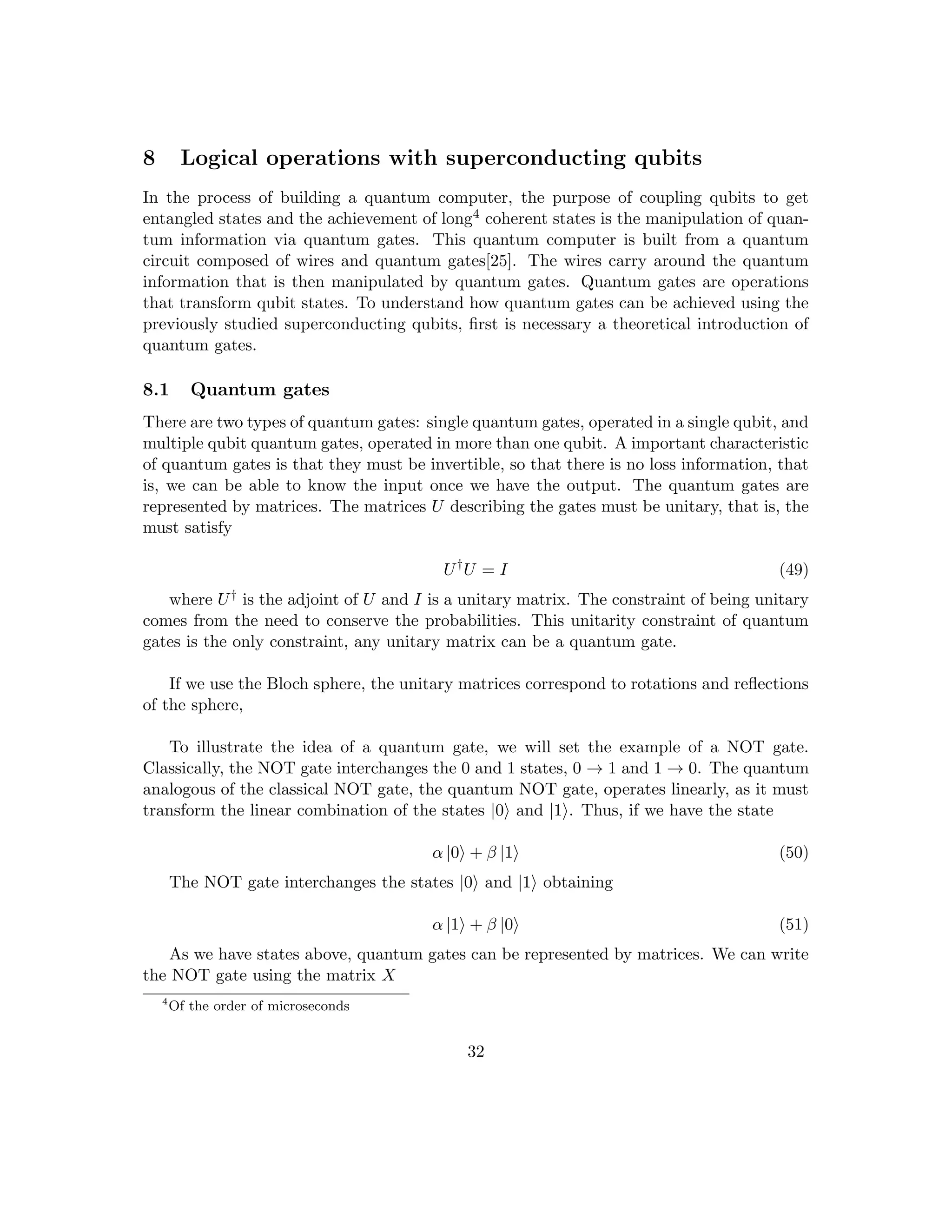 8 Logical operations with superconducting qubits
In the process of building a quantum computer, the purpose of coupling qubits to get
entangled states and the achievement of long4 coherent states is the manipulation of quan-
tum information via quantum gates. This quantum computer is built from a quantum
circuit composed of wires and quantum gates[25]. The wires carry around the quantum
information that is then manipulated by quantum gates. Quantum gates are operations
that transform qubit states. To understand how quantum gates can be achieved using the
previously studied superconducting qubits, first is necessary a theoretical introduction of
quantum gates.
8.1 Quantum gates
There are two types of quantum gates: single quantum gates, operated in a single qubit, and
multiple qubit quantum gates, operated in more than one qubit. A important characteristic
of quantum gates is that they must be invertible, so that there is no loss information, that
is, we can be able to know the input once we have the output. The quantum gates are
represented by matrices. The matrices U describing the gates must be unitary, that is, the
must satisfy
U†
U = I (49)
where U† is the adjoint of U and I is a unitary matrix. The constraint of being unitary
comes from the need to conserve the probabilities. This unitarity constraint of quantum
gates is the only constraint, any unitary matrix can be a quantum gate.
If we use the Bloch sphere, the unitary matrices correspond to rotations and reflections
of the sphere,
To illustrate the idea of a quantum gate, we will set the example of a NOT gate.
Classically, the NOT gate interchanges the 0 and 1 states, 0 → 1 and 1 → 0. The quantum
analogous of the classical NOT gate, the quantum NOT gate, operates linearly, as it must
transform the linear combination of the states |0i and |1i. Thus, if we have the state
α |0i + β |1i (50)
The NOT gate interchanges the states |0i and |1i obtaining
α |1i + β |0i (51)
As we have states above, quantum gates can be represented by matrices. We can write
the NOT gate using the matrix X
4
Of the order of microseconds
32
 