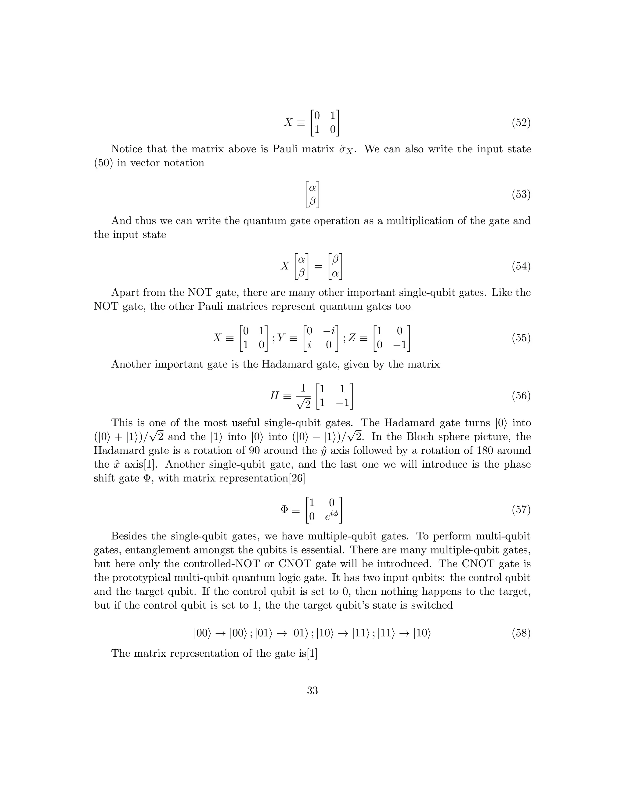 X ≡

0 1
1 0

(52)
Notice that the matrix above is Pauli matrix σ̂X. We can also write the input state
(50) in vector notation

α
β

(53)
And thus we can write the quantum gate operation as a multiplication of the gate and
the input state
X

α
β

=

β
α

(54)
Apart from the NOT gate, there are many other important single-qubit gates. Like the
NOT gate, the other Pauli matrices represent quantum gates too
X ≡

0 1
1 0

; Y ≡

0 −i
i 0

; Z ≡

1 0
0 −1

(55)
Another important gate is the Hadamard gate, given by the matrix
H ≡
1
√
2

1 1
1 −1

(56)
This is one of the most useful single-qubit gates. The Hadamard gate turns |0i into
(|0i + |1i)/
√
2 and the |1i into |0i into (|0i − |1i)/
√
2. In the Bloch sphere picture, the
Hadamard gate is a rotation of 90 around the ŷ axis followed by a rotation of 180 around
the x̂ axis[1]. Another single-qubit gate, and the last one we will introduce is the phase
shift gate Φ, with matrix representation[26]
Φ ≡

1 0
0 eiφ

(57)
Besides the single-qubit gates, we have multiple-qubit gates. To perform multi-qubit
gates, entanglement amongst the qubits is essential. There are many multiple-qubit gates,
but here only the controlled-NOT or CNOT gate will be introduced. The CNOT gate is
the prototypical multi-qubit quantum logic gate. It has two input qubits: the control qubit
and the target qubit. If the control qubit is set to 0, then nothing happens to the target,
but if the control qubit is set to 1, the the target qubit’s state is switched
|00i → |00i ; |01i → |01i ; |10i → |11i ; |11i → |10i (58)
The matrix representation of the gate is[1]
33
 