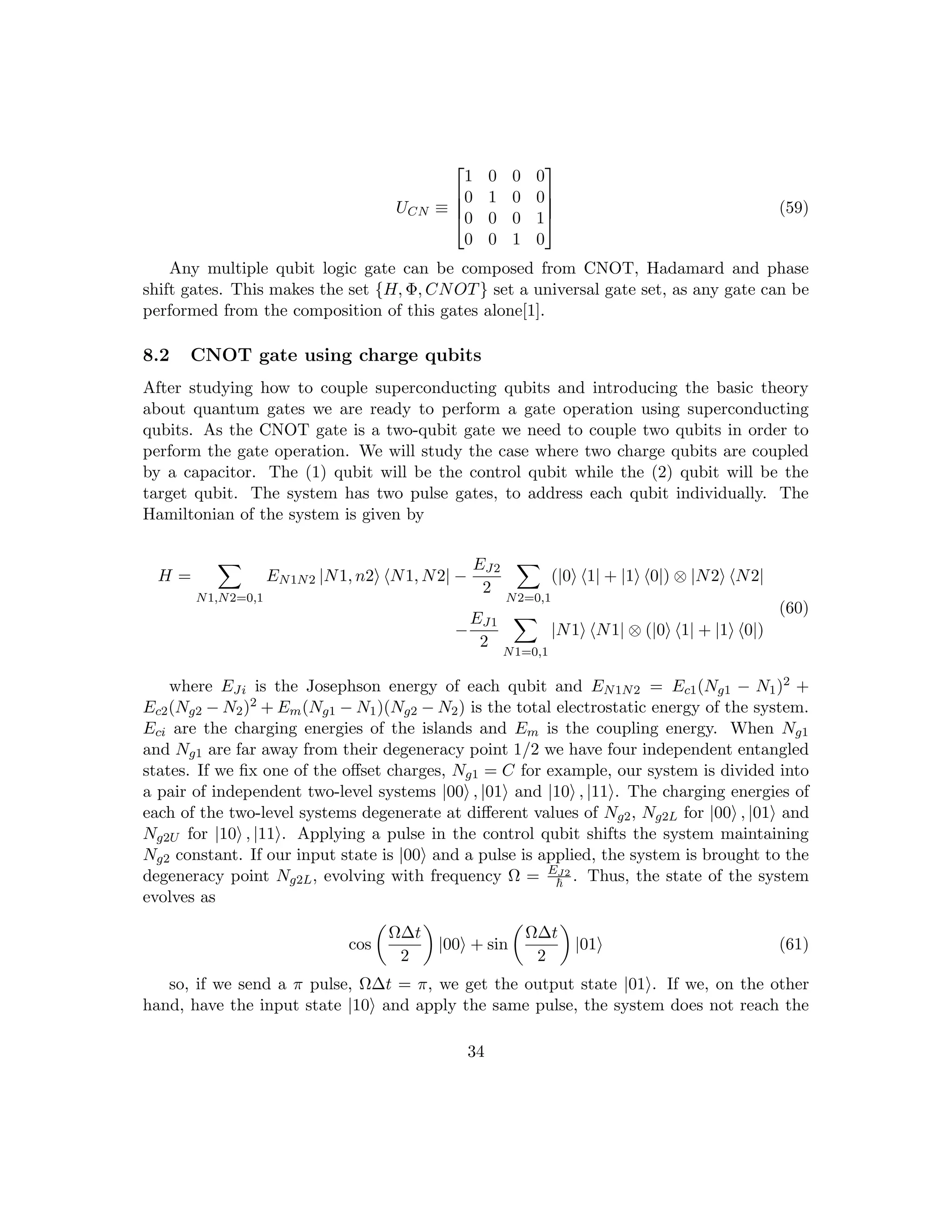 UCN ≡




1 0 0 0
0 1 0 0
0 0 0 1
0 0 1 0



 (59)
Any multiple qubit logic gate can be composed from CNOT, Hadamard and phase
shift gates. This makes the set {H, Φ, CNOT} set a universal gate set, as any gate can be
performed from the composition of this gates alone[1].
8.2 CNOT gate using charge qubits
After studying how to couple superconducting qubits and introducing the basic theory
about quantum gates we are ready to perform a gate operation using superconducting
qubits. As the CNOT gate is a two-qubit gate we need to couple two qubits in order to
perform the gate operation. We will study the case where two charge qubits are coupled
by a capacitor. The (1) qubit will be the control qubit while the (2) qubit will be the
target qubit. The system has two pulse gates, to address each qubit individually. The
Hamiltonian of the system is given by
H =
X
N1,N2=0,1
EN1N2 |N1, n2i hN1, N2| −
EJ2
2
X
N2=0,1
(|0i h1| + |1i h0|) ⊗ |N2i hN2|
−
EJ1
2
X
N1=0,1
|N1i hN1| ⊗ (|0i h1| + |1i h0|)
(60)
where EJi is the Josephson energy of each qubit and EN1N2 = Ec1(Ng1 − N1)2 +
Ec2(Ng2 − N2)2 + Em(Ng1 − N1)(Ng2 − N2) is the total electrostatic energy of the system.
Eci are the charging energies of the islands and Em is the coupling energy. When Ng1
and Ng1 are far away from their degeneracy point 1/2 we have four independent entangled
states. If we fix one of the offset charges, Ng1 = C for example, our system is divided into
a pair of independent two-level systems |00i , |01i and |10i , |11i. The charging energies of
each of the two-level systems degenerate at different values of Ng2, Ng2L for |00i , |01i and
Ng2U for |10i , |11i. Applying a pulse in the control qubit shifts the system maintaining
Ng2 constant. If our input state is |00i and a pulse is applied, the system is brought to the
degeneracy point Ng2L, evolving with frequency Ω = EJ2
~ . Thus, the state of the system
evolves as
cos

Ω∆t
2

|00i + sin

Ω∆t
2

|01i (61)
so, if we send a π pulse, Ω∆t = π, we get the output state |01i. If we, on the other
hand, have the input state |10i and apply the same pulse, the system does not reach the
34
 