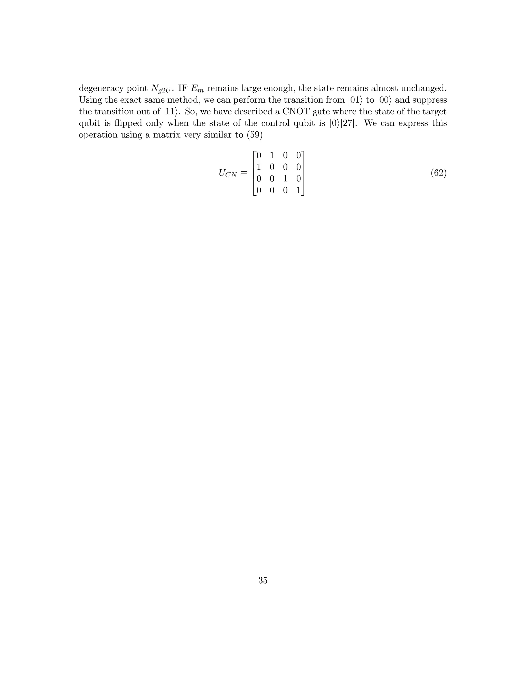 degeneracy point Ng2U . IF Em remains large enough, the state remains almost unchanged.
Using the exact same method, we can perform the transition from |01i to |00i and suppress
the transition out of |11i. So, we have described a CNOT gate where the state of the target
qubit is flipped only when the state of the control qubit is |0i[27]. We can express this
operation using a matrix very similar to (59)
UCN ≡




0 1 0 0
1 0 0 0
0 0 1 0
0 0 0 1



 (62)
35
 