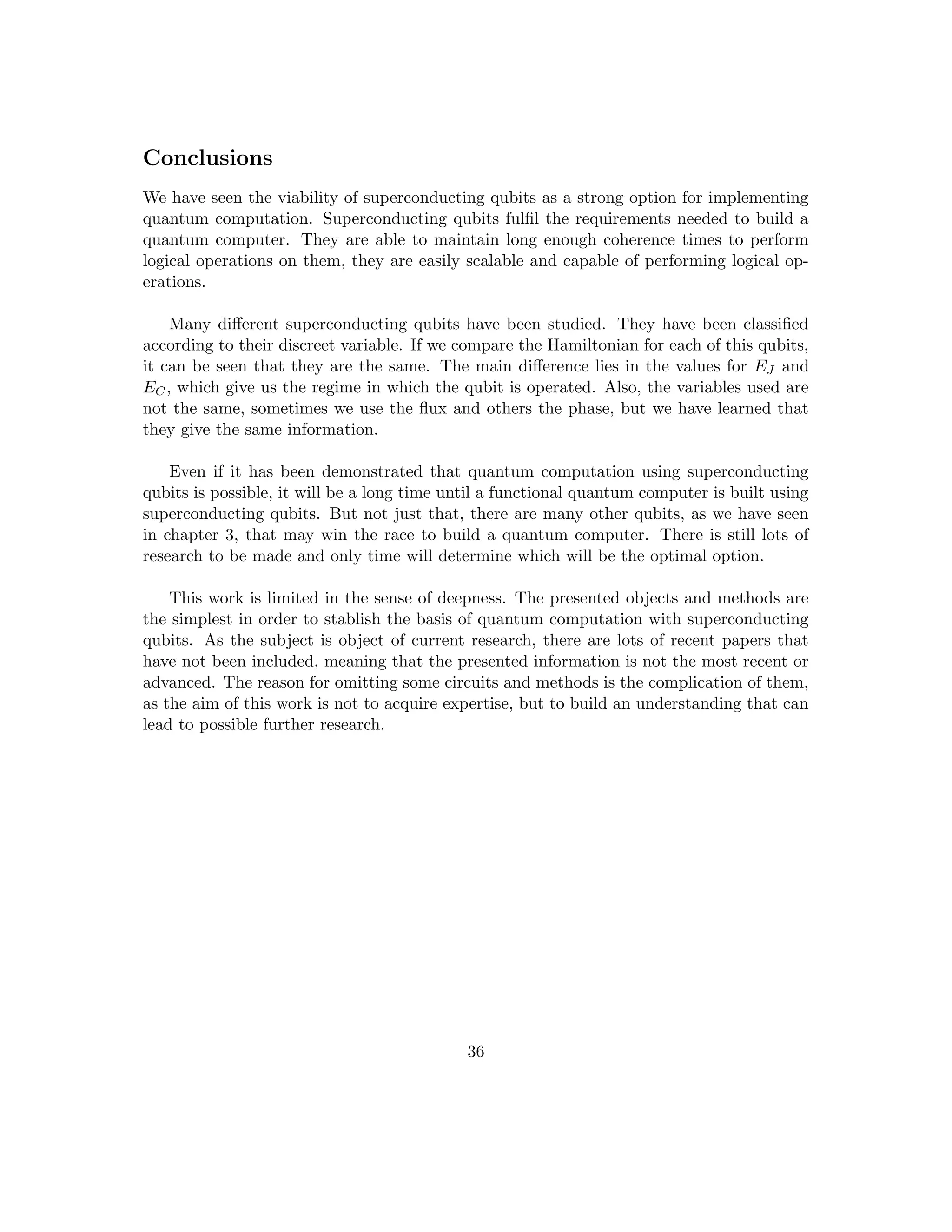 Conclusions
We have seen the viability of superconducting qubits as a strong option for implementing
quantum computation. Superconducting qubits fulfil the requirements needed to build a
quantum computer. They are able to maintain long enough coherence times to perform
logical operations on them, they are easily scalable and capable of performing logical op-
erations.
Many different superconducting qubits have been studied. They have been classified
according to their discreet variable. If we compare the Hamiltonian for each of this qubits,
it can be seen that they are the same. The main difference lies in the values for EJ and
EC, which give us the regime in which the qubit is operated. Also, the variables used are
not the same, sometimes we use the flux and others the phase, but we have learned that
they give the same information.
Even if it has been demonstrated that quantum computation using superconducting
qubits is possible, it will be a long time until a functional quantum computer is built using
superconducting qubits. But not just that, there are many other qubits, as we have seen
in chapter 3, that may win the race to build a quantum computer. There is still lots of
research to be made and only time will determine which will be the optimal option.
This work is limited in the sense of deepness. The presented objects and methods are
the simplest in order to stablish the basis of quantum computation with superconducting
qubits. As the subject is object of current research, there are lots of recent papers that
have not been included, meaning that the presented information is not the most recent or
advanced. The reason for omitting some circuits and methods is the complication of them,
as the aim of this work is not to acquire expertise, but to build an understanding that can
lead to possible further research.
36
 