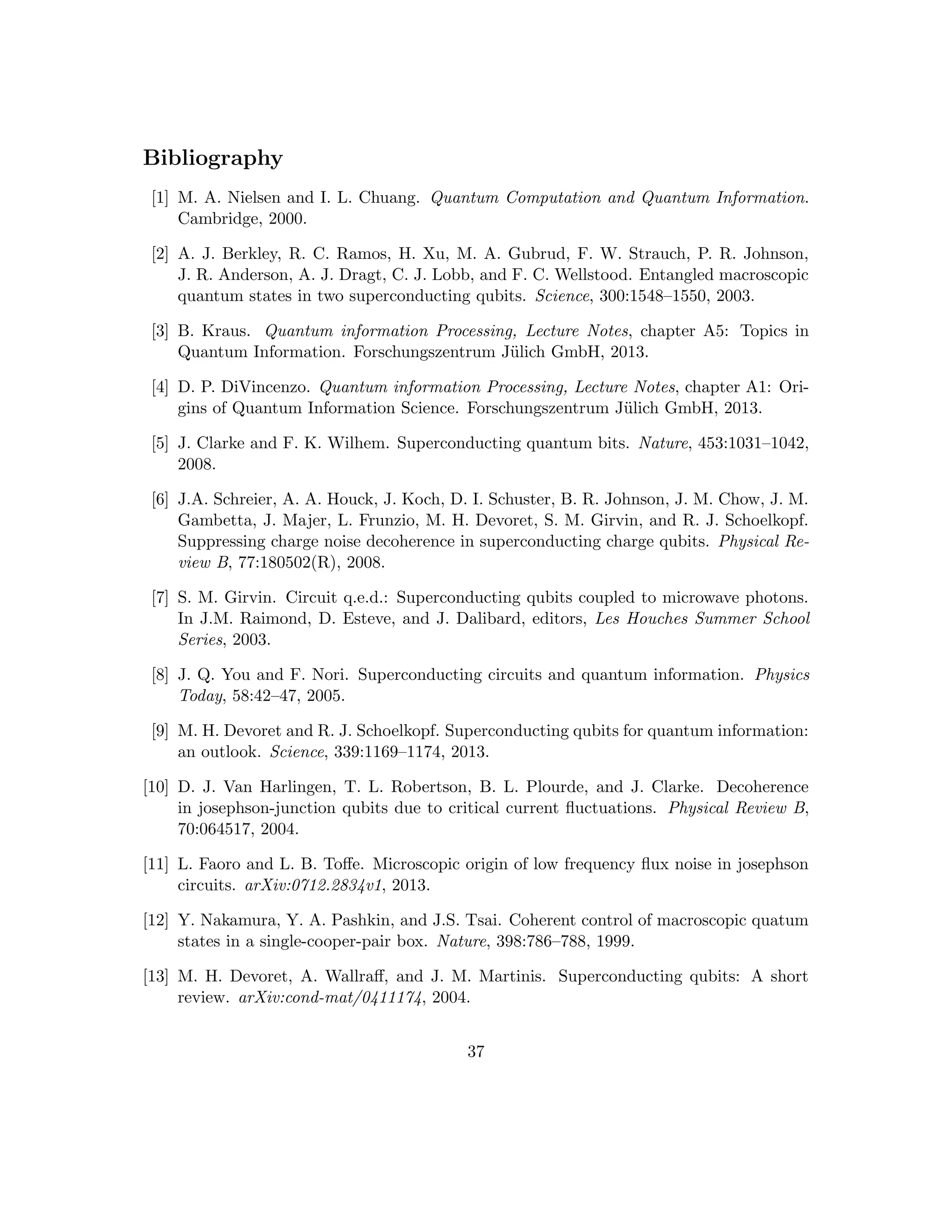 Bibliography
[1] M. A. Nielsen and I. L. Chuang. Quantum Computation and Quantum Information.
Cambridge, 2000.
[2] A. J. Berkley, R. C. Ramos, H. Xu, M. A. Gubrud, F. W. Strauch, P. R. Johnson,
J. R. Anderson, A. J. Dragt, C. J. Lobb, and F. C. Wellstood. Entangled macroscopic
quantum states in two superconducting qubits. Science, 300:1548–1550, 2003.
[3] B. Kraus. Quantum information Processing, Lecture Notes, chapter A5: Topics in
Quantum Information. Forschungszentrum Jülich GmbH, 2013.
[4] D. P. DiVincenzo. Quantum information Processing, Lecture Notes, chapter A1: Ori-
gins of Quantum Information Science. Forschungszentrum Jülich GmbH, 2013.
[5] J. Clarke and F. K. Wilhem. Superconducting quantum bits. Nature, 453:1031–1042,
2008.
[6] J.A. Schreier, A. A. Houck, J. Koch, D. I. Schuster, B. R. Johnson, J. M. Chow, J. M.
Gambetta, J. Majer, L. Frunzio, M. H. Devoret, S. M. Girvin, and R. J. Schoelkopf.
Suppressing charge noise decoherence in superconducting charge qubits. Physical Re-
view B, 77:180502(R), 2008.
[7] S. M. Girvin. Circuit q.e.d.: Superconducting qubits coupled to microwave photons.
In J.M. Raimond, D. Esteve, and J. Dalibard, editors, Les Houches Summer School
Series, 2003.
[8] J. Q. You and F. Nori. Superconducting circuits and quantum information. Physics
Today, 58:42–47, 2005.
[9] M. H. Devoret and R. J. Schoelkopf. Superconducting qubits for quantum information:
an outlook. Science, 339:1169–1174, 2013.
[10] D. J. Van Harlingen, T. L. Robertson, B. L. Plourde, and J. Clarke. Decoherence
in josephson-junction qubits due to critical current fluctuations. Physical Review B,
70:064517, 2004.
[11] L. Faoro and L. B. Toffe. Microscopic origin of low frequency flux noise in josephson
circuits. arXiv:0712.2834v1, 2013.
[12] Y. Nakamura, Y. A. Pashkin, and J.S. Tsai. Coherent control of macroscopic quatum
states in a single-cooper-pair box. Nature, 398:786–788, 1999.
[13] M. H. Devoret, A. Wallraff, and J. M. Martinis. Superconducting qubits: A short
review. arXiv:cond-mat/0411174, 2004.
37
 