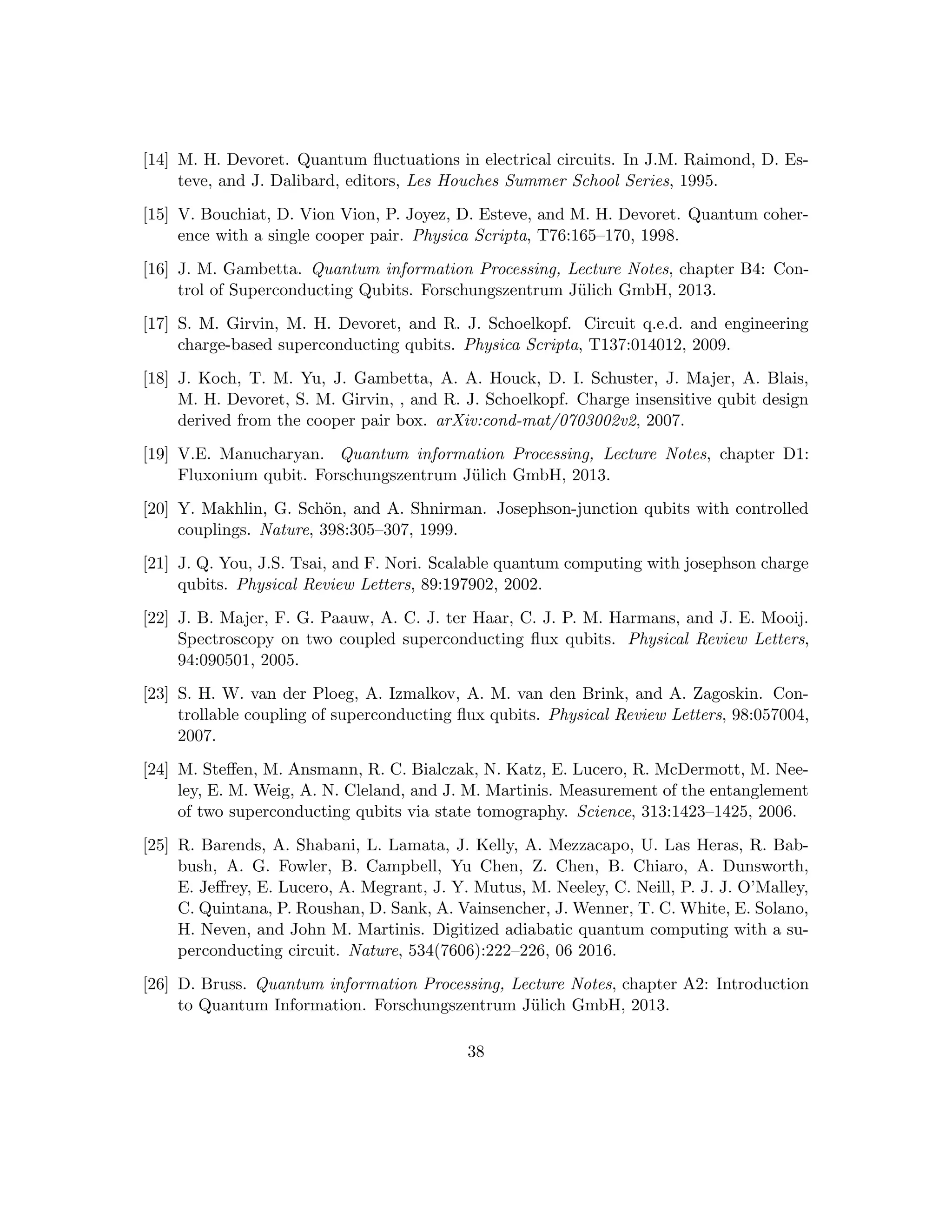 [14] M. H. Devoret. Quantum fluctuations in electrical circuits. In J.M. Raimond, D. Es-
teve, and J. Dalibard, editors, Les Houches Summer School Series, 1995.
[15] V. Bouchiat, D. Vion Vion, P. Joyez, D. Esteve, and M. H. Devoret. Quantum coher-
ence with a single cooper pair. Physica Scripta, T76:165–170, 1998.
[16] J. M. Gambetta. Quantum information Processing, Lecture Notes, chapter B4: Con-
trol of Superconducting Qubits. Forschungszentrum Jülich GmbH, 2013.
[17] S. M. Girvin, M. H. Devoret, and R. J. Schoelkopf. Circuit q.e.d. and engineering
charge-based superconducting qubits. Physica Scripta, T137:014012, 2009.
[18] J. Koch, T. M. Yu, J. Gambetta, A. A. Houck, D. I. Schuster, J. Majer, A. Blais,
M. H. Devoret, S. M. Girvin, , and R. J. Schoelkopf. Charge insensitive qubit design
derived from the cooper pair box. arXiv:cond-mat/0703002v2, 2007.
[19] V.E. Manucharyan. Quantum information Processing, Lecture Notes, chapter D1:
Fluxonium qubit. Forschungszentrum Jülich GmbH, 2013.
[20] Y. Makhlin, G. Schön, and A. Shnirman. Josephson-junction qubits with controlled
couplings. Nature, 398:305–307, 1999.
[21] J. Q. You, J.S. Tsai, and F. Nori. Scalable quantum computing with josephson charge
qubits. Physical Review Letters, 89:197902, 2002.
[22] J. B. Majer, F. G. Paauw, A. C. J. ter Haar, C. J. P. M. Harmans, and J. E. Mooij.
Spectroscopy on two coupled superconducting flux qubits. Physical Review Letters,
94:090501, 2005.
[23] S. H. W. van der Ploeg, A. Izmalkov, A. M. van den Brink, and A. Zagoskin. Con-
trollable coupling of superconducting flux qubits. Physical Review Letters, 98:057004,
2007.
[24] M. Steffen, M. Ansmann, R. C. Bialczak, N. Katz, E. Lucero, R. McDermott, M. Nee-
ley, E. M. Weig, A. N. Cleland, and J. M. Martinis. Measurement of the entanglement
of two superconducting qubits via state tomography. Science, 313:1423–1425, 2006.
[25] R. Barends, A. Shabani, L. Lamata, J. Kelly, A. Mezzacapo, U. Las Heras, R. Bab-
bush, A. G. Fowler, B. Campbell, Yu Chen, Z. Chen, B. Chiaro, A. Dunsworth,
E. Jeffrey, E. Lucero, A. Megrant, J. Y. Mutus, M. Neeley, C. Neill, P. J. J. O’Malley,
C. Quintana, P. Roushan, D. Sank, A. Vainsencher, J. Wenner, T. C. White, E. Solano,
H. Neven, and John M. Martinis. Digitized adiabatic quantum computing with a su-
perconducting circuit. Nature, 534(7606):222–226, 06 2016.
[26] D. Bruss. Quantum information Processing, Lecture Notes, chapter A2: Introduction
to Quantum Information. Forschungszentrum Jülich GmbH, 2013.
38
 