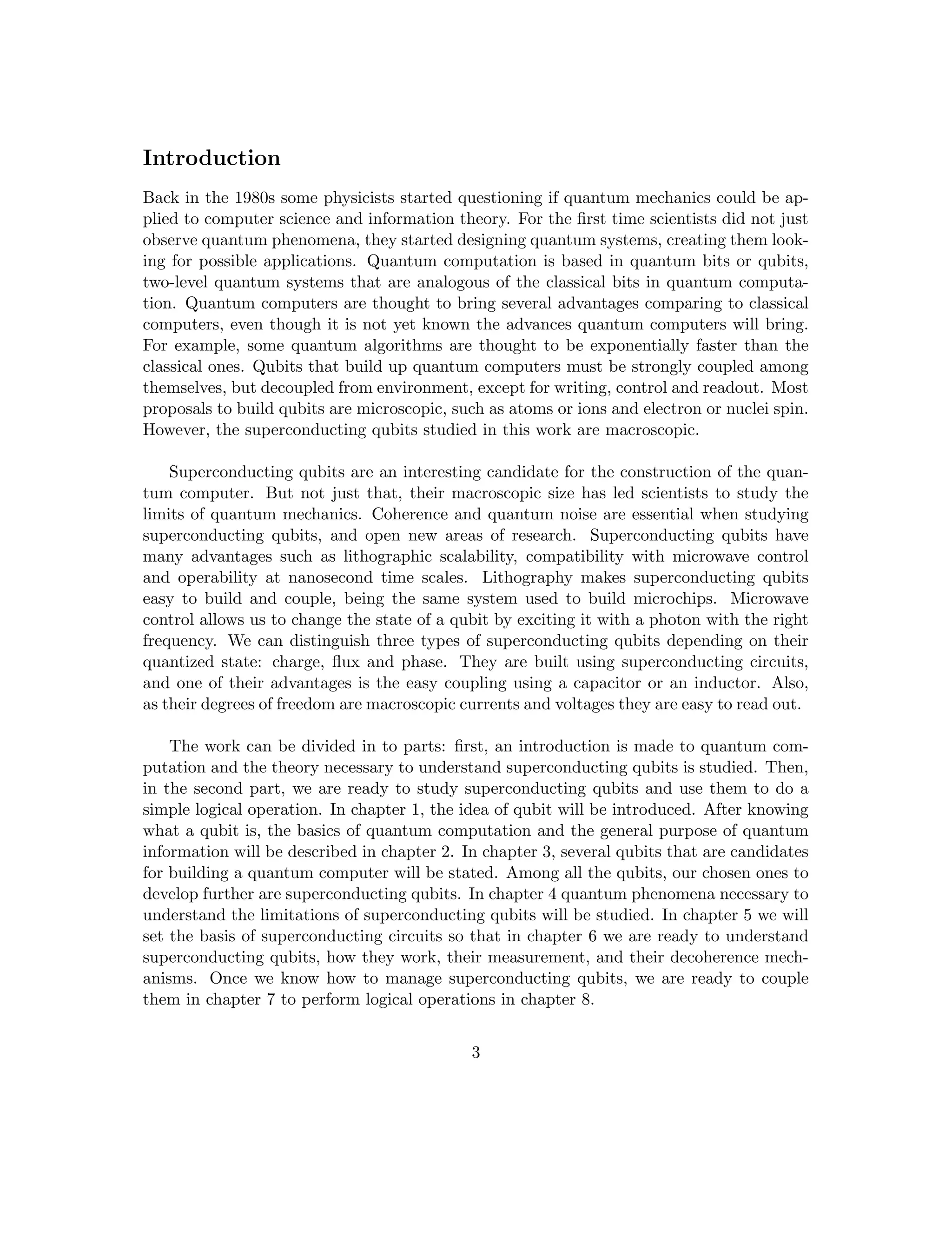 Introduction
Back in the 1980s some physicists started questioning if quantum mechanics could be ap-
plied to computer science and information theory. For the first time scientists did not just
observe quantum phenomena, they started designing quantum systems, creating them look-
ing for possible applications. Quantum computation is based in quantum bits or qubits,
two-level quantum systems that are analogous of the classical bits in quantum computa-
tion. Quantum computers are thought to bring several advantages comparing to classical
computers, even though it is not yet known the advances quantum computers will bring.
For example, some quantum algorithms are thought to be exponentially faster than the
classical ones. Qubits that build up quantum computers must be strongly coupled among
themselves, but decoupled from environment, except for writing, control and readout. Most
proposals to build qubits are microscopic, such as atoms or ions and electron or nuclei spin.
However, the superconducting qubits studied in this work are macroscopic.
Superconducting qubits are an interesting candidate for the construction of the quan-
tum computer. But not just that, their macroscopic size has led scientists to study the
limits of quantum mechanics. Coherence and quantum noise are essential when studying
superconducting qubits, and open new areas of research. Superconducting qubits have
many advantages such as lithographic scalability, compatibility with microwave control
and operability at nanosecond time scales. Lithography makes superconducting qubits
easy to build and couple, being the same system used to build microchips. Microwave
control allows us to change the state of a qubit by exciting it with a photon with the right
frequency. We can distinguish three types of superconducting qubits depending on their
quantized state: charge, flux and phase. They are built using superconducting circuits,
and one of their advantages is the easy coupling using a capacitor or an inductor. Also,
as their degrees of freedom are macroscopic currents and voltages they are easy to read out.
The work can be divided in to parts: first, an introduction is made to quantum com-
putation and the theory necessary to understand superconducting qubits is studied. Then,
in the second part, we are ready to study superconducting qubits and use them to do a
simple logical operation. In chapter 1, the idea of qubit will be introduced. After knowing
what a qubit is, the basics of quantum computation and the general purpose of quantum
information will be described in chapter 2. In chapter 3, several qubits that are candidates
for building a quantum computer will be stated. Among all the qubits, our chosen ones to
develop further are superconducting qubits. In chapter 4 quantum phenomena necessary to
understand the limitations of superconducting qubits will be studied. In chapter 5 we will
set the basis of superconducting circuits so that in chapter 6 we are ready to understand
superconducting qubits, how they work, their measurement, and their decoherence mech-
anisms. Once we know how to manage superconducting qubits, we are ready to couple
them in chapter 7 to perform logical operations in chapter 8.
3
 