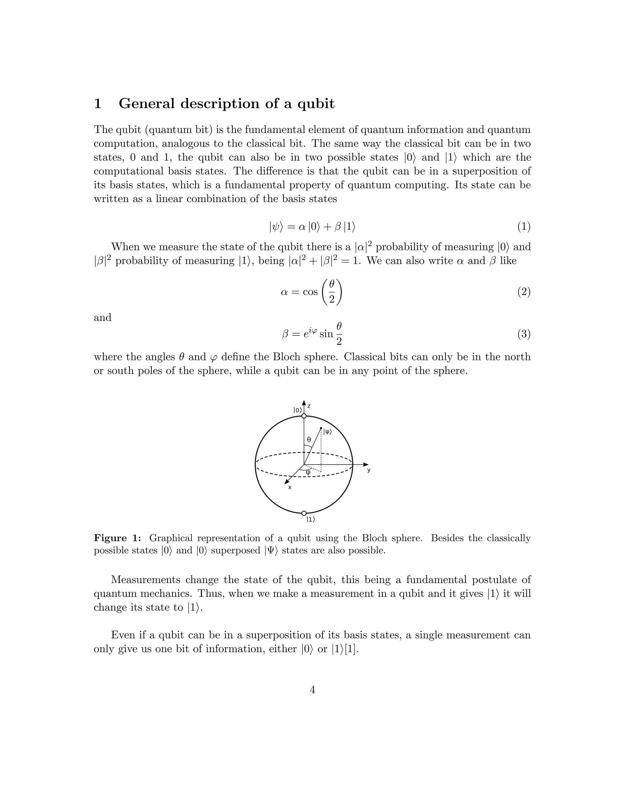 1 General description of a qubit
The qubit (quantum bit) is the fundamental element of quantum information and quantum
computation, analogous to the classical bit. The same way the classical bit can be in two
states, 0 and 1, the qubit can also be in two possible states |0i and |1i which are the
computational basis states. The difference is that the qubit can be in a superposition of
its basis states, which is a fundamental property of quantum computing. Its state can be
written as a linear combination of the basis states
|ψi = α |0i + β |1i (1)
When we measure the state of the qubit there is a |α|2 probability of measuring |0i and
|β|2 probability of measuring |1i, being |α|2 + |β|2 = 1. We can also write α and β like
α = cos

θ
2

(2)
and
β = eiϕ
sin
θ
2
(3)
where the angles θ and ϕ define the Bloch sphere. Classical bits can only be in the north
or south poles of the sphere, while a qubit can be in any point of the sphere.
Figure 1: Graphical representation of a qubit using the Bloch sphere. Besides the classically
possible states |0i and |0i superposed |Ψi states are also possible.
Measurements change the state of the qubit, this being a fundamental postulate of
quantum mechanics. Thus, when we make a measurement in a qubit and it gives |1i it will
change its state to |1i.
Even if a qubit can be in a superposition of its basis states, a single measurement can
only give us one bit of information, either |0i or |1i[1].
4
 