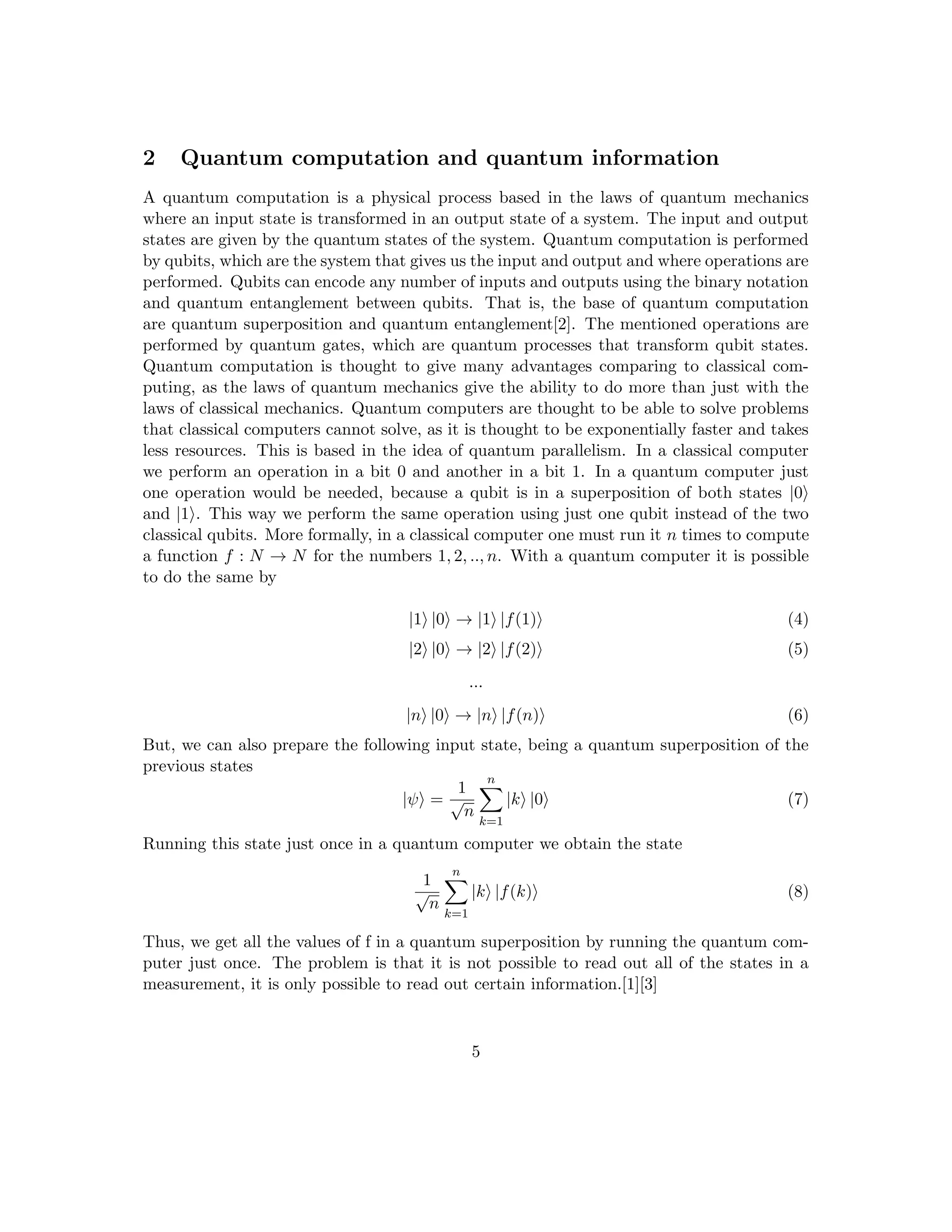 2 Quantum computation and quantum information
A quantum computation is a physical process based in the laws of quantum mechanics
where an input state is transformed in an output state of a system. The input and output
states are given by the quantum states of the system. Quantum computation is performed
by qubits, which are the system that gives us the input and output and where operations are
performed. Qubits can encode any number of inputs and outputs using the binary notation
and quantum entanglement between qubits. That is, the base of quantum computation
are quantum superposition and quantum entanglement[2]. The mentioned operations are
performed by quantum gates, which are quantum processes that transform qubit states.
Quantum computation is thought to give many advantages comparing to classical com-
puting, as the laws of quantum mechanics give the ability to do more than just with the
laws of classical mechanics. Quantum computers are thought to be able to solve problems
that classical computers cannot solve, as it is thought to be exponentially faster and takes
less resources. This is based in the idea of quantum parallelism. In a classical computer
we perform an operation in a bit 0 and another in a bit 1. In a quantum computer just
one operation would be needed, because a qubit is in a superposition of both states |0i
and |1i. This way we perform the same operation using just one qubit instead of the two
classical qubits. More formally, in a classical computer one must run it n times to compute
a function f : N → N for the numbers 1, 2, .., n. With a quantum computer it is possible
to do the same by
|1i |0i → |1i |f(1)i (4)
|2i |0i → |2i |f(2)i (5)
...
|ni |0i → |ni |f(n)i (6)
But, we can also prepare the following input state, being a quantum superposition of the
previous states
|ψi =
1
√
n
n
X
k=1
|ki |0i (7)
Running this state just once in a quantum computer we obtain the state
1
√
n
n
X
k=1
|ki |f(k)i (8)
Thus, we get all the values of f in a quantum superposition by running the quantum com-
puter just once. The problem is that it is not possible to read out all of the states in a
measurement, it is only possible to read out certain information.[1][3]
5
 