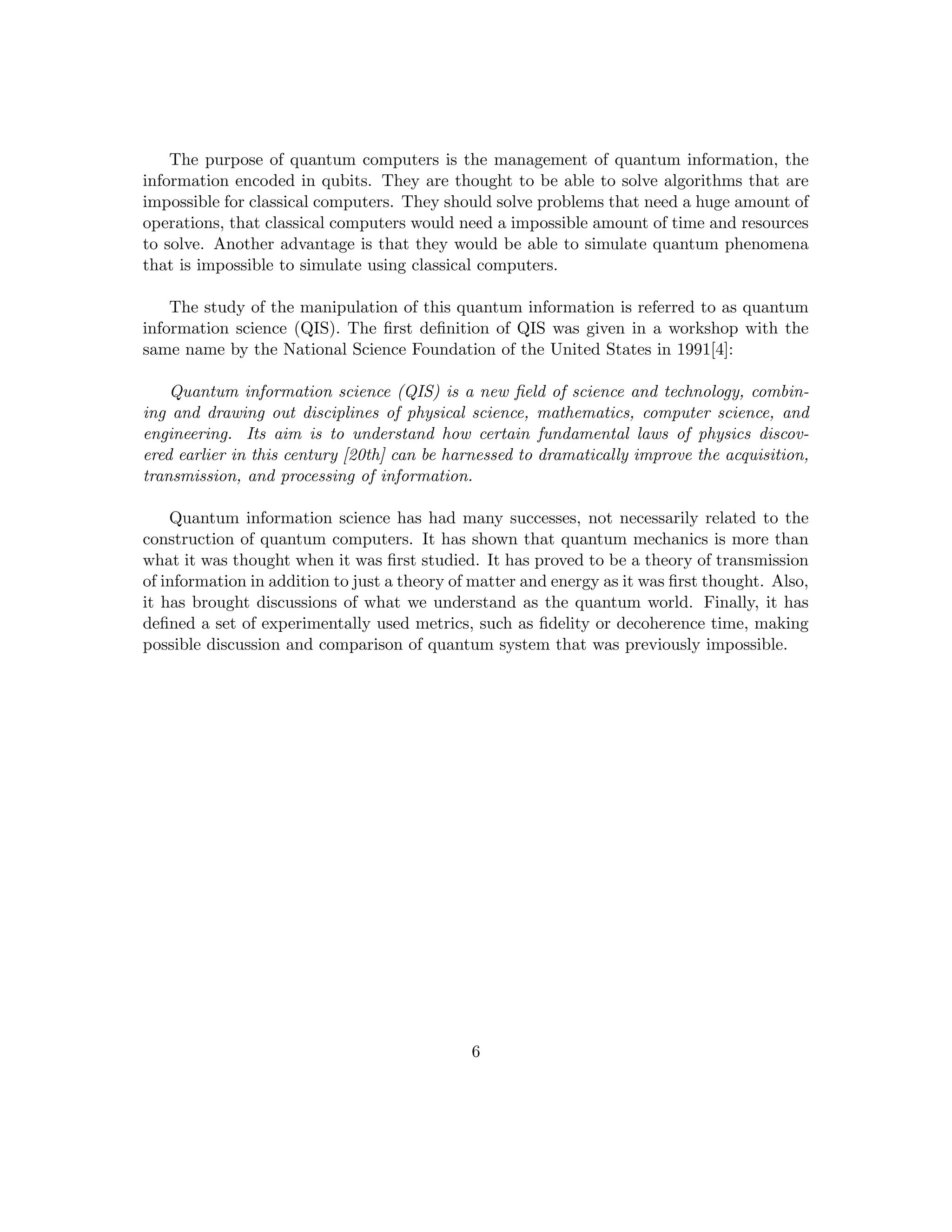 The purpose of quantum computers is the management of quantum information, the
information encoded in qubits. They are thought to be able to solve algorithms that are
impossible for classical computers. They should solve problems that need a huge amount of
operations, that classical computers would need a impossible amount of time and resources
to solve. Another advantage is that they would be able to simulate quantum phenomena
that is impossible to simulate using classical computers.
The study of the manipulation of this quantum information is referred to as quantum
information science (QIS). The first definition of QIS was given in a workshop with the
same name by the National Science Foundation of the United States in 1991[4]:
Quantum information science (QIS) is a new field of science and technology, combin-
ing and drawing out disciplines of physical science, mathematics, computer science, and
engineering. Its aim is to understand how certain fundamental laws of physics discov-
ered earlier in this century [20th] can be harnessed to dramatically improve the acquisition,
transmission, and processing of information.
Quantum information science has had many successes, not necessarily related to the
construction of quantum computers. It has shown that quantum mechanics is more than
what it was thought when it was first studied. It has proved to be a theory of transmission
of information in addition to just a theory of matter and energy as it was first thought. Also,
it has brought discussions of what we understand as the quantum world. Finally, it has
defined a set of experimentally used metrics, such as fidelity or decoherence time, making
possible discussion and comparison of quantum system that was previously impossible.
6
 