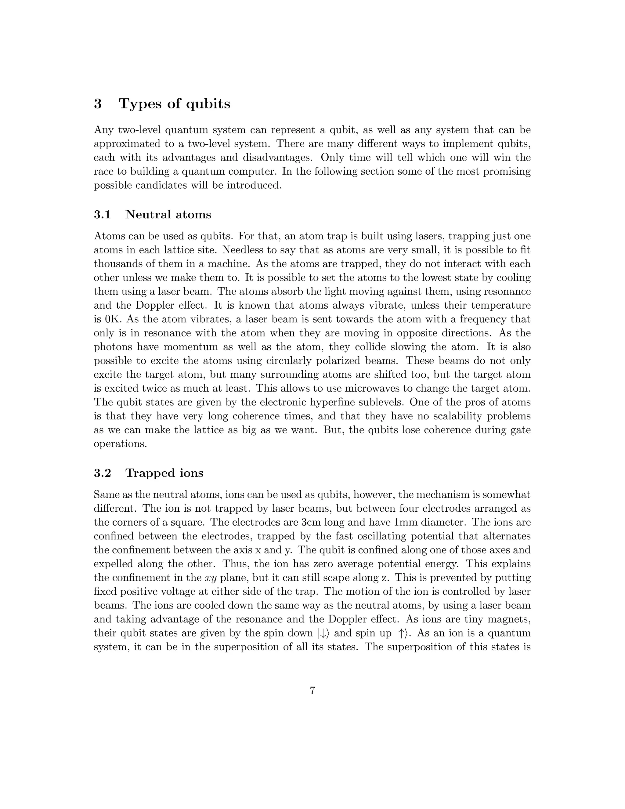 3 Types of qubits
Any two-level quantum system can represent a qubit, as well as any system that can be
approximated to a two-level system. There are many different ways to implement qubits,
each with its advantages and disadvantages. Only time will tell which one will win the
race to building a quantum computer. In the following section some of the most promising
possible candidates will be introduced.
3.1 Neutral atoms
Atoms can be used as qubits. For that, an atom trap is built using lasers, trapping just one
atoms in each lattice site. Needless to say that as atoms are very small, it is possible to fit
thousands of them in a machine. As the atoms are trapped, they do not interact with each
other unless we make them to. It is possible to set the atoms to the lowest state by cooling
them using a laser beam. The atoms absorb the light moving against them, using resonance
and the Doppler effect. It is known that atoms always vibrate, unless their temperature
is 0K. As the atom vibrates, a laser beam is sent towards the atom with a frequency that
only is in resonance with the atom when they are moving in opposite directions. As the
photons have momentum as well as the atom, they collide slowing the atom. It is also
possible to excite the atoms using circularly polarized beams. These beams do not only
excite the target atom, but many surrounding atoms are shifted too, but the target atom
is excited twice as much at least. This allows to use microwaves to change the target atom.
The qubit states are given by the electronic hyperfine sublevels. One of the pros of atoms
is that they have very long coherence times, and that they have no scalability problems
as we can make the lattice as big as we want. But, the qubits lose coherence during gate
operations.
3.2 Trapped ions
Same as the neutral atoms, ions can be used as qubits, however, the mechanism is somewhat
different. The ion is not trapped by laser beams, but between four electrodes arranged as
the corners of a square. The electrodes are 3cm long and have 1mm diameter. The ions are
confined between the electrodes, trapped by the fast oscillating potential that alternates
the confinement between the axis x and y. The qubit is confined along one of those axes and
expelled along the other. Thus, the ion has zero average potential energy. This explains
the confinement in the xy plane, but it can still scape along z. This is prevented by putting
fixed positive voltage at either side of the trap. The motion of the ion is controlled by laser
beams. The ions are cooled down the same way as the neutral atoms, by using a laser beam
and taking advantage of the resonance and the Doppler effect. As ions are tiny magnets,
their qubit states are given by the spin down |↓i and spin up |↑i. As an ion is a quantum
system, it can be in the superposition of all its states. The superposition of this states is
7
 
