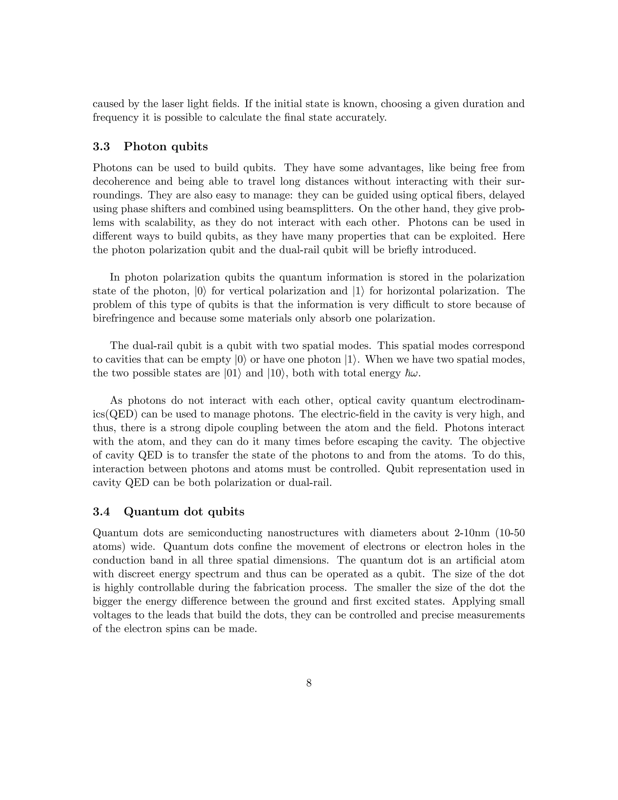 caused by the laser light fields. If the initial state is known, choosing a given duration and
frequency it is possible to calculate the final state accurately.
3.3 Photon qubits
Photons can be used to build qubits. They have some advantages, like being free from
decoherence and being able to travel long distances without interacting with their sur-
roundings. They are also easy to manage: they can be guided using optical fibers, delayed
using phase shifters and combined using beamsplitters. On the other hand, they give prob-
lems with scalability, as they do not interact with each other. Photons can be used in
different ways to build qubits, as they have many properties that can be exploited. Here
the photon polarization qubit and the dual-rail qubit will be briefly introduced.
In photon polarization qubits the quantum information is stored in the polarization
state of the photon, |0i for vertical polarization and |1i for horizontal polarization. The
problem of this type of qubits is that the information is very difficult to store because of
birefringence and because some materials only absorb one polarization.
The dual-rail qubit is a qubit with two spatial modes. This spatial modes correspond
to cavities that can be empty |0i or have one photon |1i. When we have two spatial modes,
the two possible states are |01i and |10i, both with total energy ~ω.
As photons do not interact with each other, optical cavity quantum electrodinam-
ics(QED) can be used to manage photons. The electric-field in the cavity is very high, and
thus, there is a strong dipole coupling between the atom and the field. Photons interact
with the atom, and they can do it many times before escaping the cavity. The objective
of cavity QED is to transfer the state of the photons to and from the atoms. To do this,
interaction between photons and atoms must be controlled. Qubit representation used in
cavity QED can be both polarization or dual-rail.
3.4 Quantum dot qubits
Quantum dots are semiconducting nanostructures with diameters about 2-10nm (10-50
atoms) wide. Quantum dots confine the movement of electrons or electron holes in the
conduction band in all three spatial dimensions. The quantum dot is an artificial atom
with discreet energy spectrum and thus can be operated as a qubit. The size of the dot
is highly controllable during the fabrication process. The smaller the size of the dot the
bigger the energy difference between the ground and first excited states. Applying small
voltages to the leads that build the dots, they can be controlled and precise measurements
of the electron spins can be made.
8
 