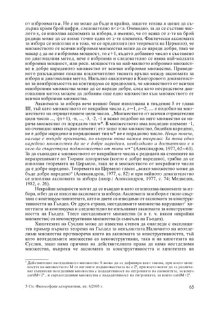 îò èçáðîèìàòà a. Íî z íå ìîæå äà áúäå è êðàéíà, çàùîòî òîãàâà õ ùåøå äà ñú-
äúðæà êðàåí áðîé öèôðè, ñëåäîâàòåëíî n<z<a. Î÷åâèäíî, çà äà ñå ñúñòàâè ÷èñ-
ëîòî õ, ñå èçïîëçâà àêñèîìàòà çà èçáîðà, à èìåííî, ÷å îò âñÿêà îò z-òå íà áðîé
ðåäèöè ìîæå äà ñå âçåìå òî÷íî åäèí îò z-òå åëåìåíòà. Ôàêòè÷åñêè àêñèîìàòà
çà èçáîðà ñå èçïîëçâà è â òîâà, ÷å ñå ïðåäïîëàãà (ïî òåîðåìàòà íà Öåðìåëî), ÷å
ìíîæåñòâîòî îò âñè÷êè èçáðîèìè ìíîæåñòâà ìîæå äà ñå íàðåäè äîáðå, òàêà ÷å
ìàêàð z äà íå å èçáðîèìà ìîùíîñò, òî z+1, êúäåòî äîáàâåíî ÷èñëî å ñúñòàâåíî
ïî äèàãîíàëíèÿ ìåòîä, âå÷å å èçáðîèìà è ñëåäîâàòåëíî ñå ÿâÿâà íàé-ìàëêàòà
èçáðîèìà ìîùíîñò, èëè ðåñï. ìîùíîñòòà íà íàé-ìàëêîòî èçáðîèìî ìíîæåñò-
âî â äîáðå íàðåäåíîòî ìíîæåñòâî îò âñè÷êè èçáðîèìè ìíîæåñòâà. Ïðèâåäå-
íîòî ðàçñúæäåíèå ïîêàçâà èçêëþ÷èòåëíî òÿñíàòà âðúçêà ìåæäó àêñèîìàòà çà
èçáîðà è äèàãîíàëíèÿ ìåòîä. Íàïúëíî àíàëîãè÷íî â Êàíòîðîâîòî äîêàçàòåëñò-
âî çà íåèçáðîèìîñòòà íà êîíòèíóóìà ñå ïðåäïîëàãà, ÷å ìíîæåñòâîòî îò âñè÷êè
íåèçáðîèìè ìíîæåñòâà ìîæå äà ñå íàðåäè äîáðå, ñëåä êàòî ïîñðåäñòâîì äèà-
ãîíàëíèÿ ìåòîä ìîæåì äà äîáàâèì îùå åäíî ìíîæåñòâî êúì ìíîæåñòâîòî îò
âñè÷êè èçáðîèìè ìíîæåñòâà.
      Àêñèîìàòà çà èçáîðà âå÷å íåÿâíî áåøå èçïîëçâàíà â òâúäåíèå 5 îò ãëàâà
III, òúé êàòî ìíîæåñòâîòî îò íåêðàéíè ÷èñëà z, z–1, z–2, .... å ïîäîáíî íà ìíî-
æåñòâîòî íà îòðèöàòåëíèòå öåëè ÷èñëà. „Ìíîæåñòâîòî îò âñè÷êè îòðèöàòåëíè
öåëè ÷èñëà ..., -(n+1), -n, ..., -3, -2, -1 è âñÿêî ïîäîáíî íà íåãî ìíîæåñòâî ñå íà-
ðè÷à ìíîæåñòâî îò ïîðÿäêîâ òèï w*. Â ìíîæåñòâîòî èìà ïîñëåäåí åëåìåíò -1,
íî î÷åâèäíî íÿìà ïúðâè åëåìåíò; åòî çàùî òîâà ìíîæåñòâî, áèäåéêè íàðåäåíî,
íå å äîáðå íàðåäåíî è ïîðÿäêîâèÿò òèï w* íå å ïîðÿäêîâî ÷èñëî. Íåùî ïîâå÷å,
íàëèöå å òâúðäå ïðîñòàòà, íî âúïðåêè òîâà âàæíà òåîðåìà: Çà òîâà åäíî
íàðåäåíî ìíîæåñòâî äà íå å äîáðå íàðåäåíî, íåîáõîäèìî è äîñòàòú÷íî å â
íåãî äà ñúùåñòâóâà ïîäìíîæåñòâî îò òèïà w*“ (Àëåêñàíäðîâ, 1977, 62–63).
Çà äà ñúâïàäíå ñ ìíîæåñòâîòî îò íåêðàéíèòå ÷èñëà ñ ðåäèöàòà íà ñòåïåíèòå íà
íåðàçðåøèìèòå ïî Òþðèíã àëãîðèòìè (êîåòî å äîáðå íàðåäåíî), òðÿáâà äà ñå
èçïîëçâà òåîðåìàòà íà Öåðìåëî, òàêà ÷å è ìíîæåñòâîòî îò íåêðàéíèòå ÷èñëà
äà å äîáðå íàðåäåíî. Òåîðåìàòà íà Öåðìåëî ãëàñè: „âñÿêî ìíîæåñòâî ìîæå äà
áúäå äîáðå íàðåäåíî“ (Àëåêñàíäðîâ, 1977, ñ. 82) è ïðè íåéíîòî äîêàçàòåëñòâî
ñå èçïîëçâà àêñèîìàòà çà èçáîðà (íàïð.: Àëåêñàíäðîâ, 1977, ñ. 74; Ìåäâåäåâ,
1982, ñ. 26).
      Íåêðàéíè ìîùíîñòè ìîãàò äà ñå âúâåäàò è êàòî ñå èçïîëçâà àêñèîìàòà çà èç-
áîðà, è áåç äà ñå èçïîëçâà àêñèîìàòà çà èçáîðà. Àêñèîìàòà çà èçáîðà å òÿñíî ñâúð-
çàíà ñ êîíòèíóóì-õèïîòåçàòà, êàòî è äâåòå ñà èçâîäèìè îò àêñèîìàòà çà êîíñòðóê-
òèâíîñòòà íà Ãüîäåë. Îò äðóãà ñòðàíà, íåîòäåëèìèòå ìíîæåñòâà íàðóøàâàò7 õè-
ïîòåçàòà çà êîíòèíóóìà è ñëåäîâàòåëíî íå èçïúëíÿâàò àêñèîìàòà çà êîíñòðóêòèâ-
íîñòòà íà Ãüîäåë. Òîåñò íåîòäåëèìèòå ìíîæåñòâà (è â ò. ÷. íÿêîè íåêðàéíè
ìíîæåñòâà) ñà íåêîíñòðóêòèâíè ìíîæåñòâà (â ñìèñúëà íà Ãüîäåë).
      Õèïîòåçàòà íà Ñóñëèí ìîæå äî èçâåñòíà ñòåïåí äà îíàãëåäè ñ åêñïëèöè-
òåí ïðèìåð ïúðâàòà òåîðåìà íà Ãüîäåë çà íåïúëíîòàòà.Íàëè÷èåòî íà íåîòäå-
ëèìè ìíîæåñòâà ïðîòèâîðå÷è êàêòî íà àêñèîìàòà çà êîíñòðóêòèâíîñòòà, òúé
êàòî íåîòäåëèìèòå ìíîæåñòâà ñà íåêîíñòðóêòèâíè, òàêà è íà õèïîòåçàòà íà
Ñóñëèí, çàùî íÿìà ïðè÷èíà íà äåéñòâèòåëíàòà ïðàâà äà íÿìà íåîòäåëèìè
ìíîæåñòâà, âúïðåêè ÷å àêñèîìàòà çà êîíñòðóêòèâíîñòòà è õèïîòåçàòà íà

7
    Äåéñòâèòåëíî íåîòäåëèìîòî ìíîæåñòâî S ìîæå äà ñå äåôèíèðà êàòî òàêîâà, ïðè êîåòî ìîù-
    íîñòòà íà ìíîæåñòâîòî Ì îò íåãîâèòå ïîäìíîæåñòâàòà íå å 2S, ïðè êîåòî ìîãàò äà ñå ðàçëè÷à-
    âàò ñúùèíñêè íåîòäåëèìè ìíîæåñòâà ñ ïîäàäèòèâíîñò íà åíòðîïèÿòà íà åëåìåíòèòå, çà êîèòî
    cardÌ<2S , è ñâðúõîòäåëèìè ìíîæåñòâà ñ íàäàäèòèâíîñò íà åíòðîïèÿòà, çà êîèòî cardÌ>2S.

5 Ñï. Ôèëîñîôñêè àëòåðíàòèâè, êí. 6/2005 ã.                                                65
 