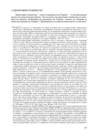 5. ÊÂÀÍÒÎÂÈßÒ ÊÎÌÏÞÒÚÐ

    Êâàíòîâèÿò êîìïþòúð8 – êàêòî è ìàøèíàòà íà Òþðèíã9 – å ìàòåìàòè÷åñêè
ìîäåë íà èç÷èñëèòåëåí ïðîöåñ. Àêî ìîäåëúò íà êâàíòîâèÿ êîìïþòúð ñå îñíî-
âàâà íà íÿêàêâî îáîáùåíèå íà ìàøèíàòà íà Òþðèíã, ìîæåì äà ãîâîðèì çà
êâàíòîâà ìàøèíà íà Òþðèíã10. Ïðèíöèïíèòå îòëèêè íà êâàíòîâàòà îò êëàñè÷åñ-

8
    Ðàçëè÷åí å ïîäõîäúò çà îïðåäåëÿíå íà „êâàíòîâ êîìïþòúð“ ïî ñëåäíèÿ íà÷èí: „Êâàíòîâèòå
    êîìïþòðè ñà ôèçè÷åñêè óñòðîéñòâà, èçïúëíÿâàùè ëîãè÷åñêè îïåðàöèè íàä êâàíòîâè ñúñòîÿ-
    íèÿ ïîñðåäñòâîì óíèòàðíè ïðåîáðàçîâàíèÿ, áåç äà íàðóøàâàò êâàíòîâèòå ñóïåðïîçèöèè â ïðî-
    öåñà íà èç÷èñëåíèå. Ìíîãî ñõåìàòè÷íî ðàáîòàòà íà êâàíòîâèÿ êîìïþòúð ìîæå äà ñå ïðåäñòà-
    âè êàòî ïîñëåäîâàòåëíîñò îò òðè îïåðàöèè: 1) çàïèñ (ïîäãîòîâêà) íà íà÷àëíîòî ñúñòîÿíèå; 2)
    èç÷èñëåíèå (óíèòàðíè ïðåîáðàçîâàíèÿ íà íà÷àëíèòå ñúñòîÿíèÿ); 3) èçâîä íà ðåçóëòàòà
    (èçìåðâàíå, ïðîåêöèÿ íà êðàéíîòî ñúñòîÿíèå)“ (Êèëèí, 1999, 517–518).
  9
     „Äà ðàçãëåäàìå êðàéíî ìåõàíè÷íî óñòðîéñòâî, êîåòî å ñâúðçàíî ñ õàðòèåíà ëåíòà, áåçêðàéíà
    â äâåòå ïîñîêè. Ëåíòàòà å ðàçäåëåíà ïî öÿëàòà äúëæèíà íà êëåòêè ñ ðàâåí ðàçìåð. ... Óñòðîé-
    ñòâîòî å òàêîâà, ÷å ëåíòàòà ìîæå äà ñå äâèæè ïðåç íåãî, ïðè òîâà òî÷íî åäíà êëåòêà ñå íàìèðà
    âúòðå. Çà êëåòêàòà, íàìèðàùà ñå âúòðå â óñòðîéñòâîòî, ùå ãîâîðèì êàòî çà êëåòêà, ðàçãëåæ-
    äàíà îò óñòðîéñòâîòî. Ïîñîêèòå ïî ëåíòàòà ùå íàðå÷åì ñúîòâåòíî äÿñíà è ëÿâà. Óñòðîé-
    ñòâîòî å â ñúñòîÿíèå äà îñúùåñòâÿâà åäíà îò ÷åòèðèòå îñíîâíè îïåðàöèè: (1) ìîæå äà çàïèøå
    „1“ â ðàçãëåæäàíàòà êëåòêà, àêî òàì âå÷å íå å çàïèñàíà „1“; ìîæå äà èçòðèå íàïèñàíîòî â ÷åòå-
    íàòà êëåòêà è ïî òàêúâ íà÷èí äà ÿ íàïðàâè ïðàçíà, àêî òÿ âå÷å íå å áèëà ïðàçíà; (3) ìîæå äà
    ïðåìåñòè ñâîåòî âíèìàíèå åäíà êëåòêà âäÿñíî (äà ïðèäâèæè ëåíòàòà åäíà êëåòêà âëÿâî); (4)
    ìîæå äà ïðåìåñòè ñâîåòî âíèìàíèå åäíà êëåòêà âëÿâî (äà ïðåìåñòè ëåíòàòà ñ åäíà êëåòêà
    âäÿñíî). Óñòðîéñòâîòî â àêòèâíî ñúñòîÿíèå îñúùåñòâÿâà îñíîâíèòå îïåðàöèè ñúñ ñêîðîñò åä-
    íà îïåðàöèÿ çà åäèíèöà âðåìå. Ïîíÿêîãà â ñëó÷àÿ, êîãàòî óñòðîéñòâîòî å èçâúðøèëî åäíà
    îïåðàöèÿ, ùå êàçâàìå, ÷å å íàïðàâåíà ñòúïêà â ðàáîòàòà íà óñòðîéñòâîòî. Ïðè çàâúðøâàíå íà
    âñÿêà ñòúïêà óñòðîéñòâîòî ñàìî ïî ñåáå ñè (êàòî íåùî, ðàçëè÷íî îò ëåíòàòà) ïðèòåæàâà åäíà
    îò ôèêñèðàíî êðàéíî ìíîæåñòâî âúçìîæíè (ìåõàíè÷åñêè) ñòðóêòóðè. Òàêèâà ñòðóêòóðè ùå íà-
    ðè÷àìå âúòðåøíè ñúñòîÿíèÿ. Çà îçíà÷àâàíå íà ðàçëè÷íèòå âúòðåøíè ñúñòîÿíèÿ ùå èçïîëç-
    âàìå ñèìâîëèòå qi, i=0,1,2, ... . Íàêðàÿ, óñòðîéñòâîòî å êîíñòðóðèðàíî òàêà, ÷å íåãîâîòî ïîâå-
    äåíèå ñå îïèñâà ñ êðàåí ñïèñúê îò äåòåðìèíèðàíè ïðàâèëà. Òåçè ïðàâèëà îïðåäåëÿò ïî òåêó-
    ùîòî âúòðåøíî ñúñòîÿíèå è çàïèñ â ÷åòåíàòà êëåòêà, êàêâà îïåðàöèÿ òðÿáâà äà ñå îñúùåñòâè
    ñëåäâàùà è êàêâî òðÿáâà äà áúäå ñëåäâàùîòî âúòðåøíî ñúñòîÿíèå (â êðàÿ íà òàçè ñëåäâàùà
    îïåðàöèÿ). Íåêà 1 è Â îçíà÷àâàò âúçìîæíèòå çàïèñè âúâ âñÿêà êëåòêà (Â ñúîòâåòñòâóâà íà ïðàç-
    íàòà êëåòêà). Íåêà 1, Â, R è L îçíà÷àâàò îñíîâíèòå îïåðàöèè (1), (2), (3) è (4) ñúîòâåòíî.
    (Îïåðàöèÿ (1) íå îñúùåñòâÿâà èçìåíåíèå íà ëåíòàòà, àêî â ðàçãëåæäàíàòà êëåòêà âå÷å èìà „1“,
    à îïåðàöèÿ Â íå îñúùåñòâÿâà èçìåíåíèå íà ëåíòàòà, àêî ðàçãëåæäàíàòà êëåòêà å ïðàçíà.) Òàêà
    íàáîðúò îò ïðàâèëà, îïðåäåëÿùè ïîâåäåíèåòî íà óñòðîéñòâîòî, ìîæå äà ñå çàïèøå êàòî íà-
    áîð îò ÷åòâîðêè. Âñÿêà ÷åòâîðêà ñå ñúñòîè îò ñèìâîëè (ïîðåä) çà (i) âúòðåøíî ñúñòîÿíèå, (ii)
    âúçìîæåí çàïèñ â êëåòêàòà, (iii) îïåðàöèÿ, (iv) âúòðåøíî ñúñòîÿíèå. ×åòâîðêàòà (i, ii, iii, iv) èç-
    ðàçÿâà òàêîâà ïðàâèëî: ïðè íàëè÷èå íà (i) è (ii) óñòðîéñòâîòî îñúùåñòâÿâà (iii) è ïðåìèíàâà â
    (iv). Ùå ïðåäïîëàãàìå, ÷å âñåêè íàáîð îò òàêèâà ÷åòâîðêè å íàáîð îò ïðàâèëà çà íÿêîå
    óñòðîéñòâî, âúâåæäàéêè ñàìî åäèíñòâåíîòî îãðàíè÷åíèå, ÷å âñåêè äâå ðàçëè÷íè ÷åòâîðêè
    òðÿáâà äà ñå ðàçëè÷àâò â (i) èëè â (ii). Ùå íàðè÷àìå òîâà îãðàíè÷åíèå óñëîâèå çà ñúâìåñòè-
    ìîñò; ïðè òîâà óñëîâèå íàáîðúò îò ïðàâèëà íå ìîæå äà èçèñêâà äâå èëè ïîâå÷å ðàçëè÷íè äåéñò-
    âèÿ â åäíî è ñúùî âðåìå. Îáà÷å íå ïðåäïîëàãàìå, ÷å â íàáîðà îò ïðàâèëà ñå ïðåäâèæäà âñÿêà
    êîìáèíàöèÿ (i) è (ii); ïî òàêúâ íà÷èí äîïóñêàìå, ÷å ïðè íÿêàêâè îáñòîÿòåëñòâà óñòðîéñòâîòî
    íå ìîæå äà èçâúðøè íèêàêâà îïåðàöèÿ. Â òàêèâà ñëó÷àè ùå êàçâàìå, ÷å óñòðîéñòâîòî å ñïðÿ-
    ëî“ (Ðîäæåðñ, 1972, 30–31). Âæ. ñúùî òàêà: (Kleene, 1952, 356–362).
10
    „Êâàíòîâèòå ìàøèíè íà Òþðèíã (QTM) å íàé-äîáðå äà ñå ìèñëÿò êàòî êâàíòîâîìåõàíè÷íè îáîá-
    ùåíèÿ íà âåðîÿòíîñòíèòå Òþðèíãîâè ìàøèíè (PTM). Â PTM, àêî èíèöèàëèçèðàòå ëåíòàòà â íÿ-
    êîÿ ïúðâîíà÷àëíà êîíôèãóðàöèÿ è ñòàðòèðàòå ìàøèíàòà, áåç äà íàáëþäàâàòå ìàøèíàòà èçâåñò-
    íî âðåìå t, òî ñúñòîÿíèåòî ñå îïèñâà îò âåðîÿòíîñòíî ðàçïðåäåëåíèå ìåæäó âñè÷êè âúçìîæíè
    ñúñòîÿíèÿ, äîñòèæèìè îò ïúðâîí÷àëíîòî ñúñòîÿíèå çà âðåìå t. Àíàëîãè÷íî, â åäíà QTM, àêî
    ñòàðòèðàòå ìàøèíàòà â íÿêîÿ ïúðâîíà÷àëíà êîíôèãóðàöèÿ, è £ ïîçâîëÿâàòå äà ñå ðàçâèâà çà âðå-
    ìå t, òîãàâà íåéíîòî ñúñòîÿíèå ñëåä âðåìå t ñå îïèñâà êàòî ñóïåðïîçèöèÿ îò âñè÷êè ñúñòîÿíèÿ,
    äîñòèæèìè çà âðåìå t. Êëþ÷îâàòà ðàçëèêà å, ÷å â êëàñè÷åñêàòà PTM ñå ñëåäâà ñàìî åäíà îòäåë-
    íà èç÷èñëèòåëíà òðàåêòîðèÿ, äîêàòî â QTM ñå ñëåäâàò âñè÷êè èç÷èñëèòåëíè òðàåêòîðèè è ïîëó-
    ÷åíàòà ñóïåðïîçèöèÿ å ðåçóëòàò îò ñóìèðàíåòî íà âñè÷êè âúçìîæíè òðàåêòîðèè, äîñòèæèìè çà


                                                                                                    67
 