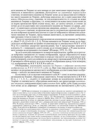 êàòà ìàøèíà íà Òþðèíã ïî ìîå ìíåíèå ñà òðè: êâàíòîâèÿò ïàðàëåëèçúì, îáðà-
òèìîñòòà è êâàíòîâîòî ñäâîÿâàíå. Ïðèíöèïúò íà êâàíòîâèÿ ïàðàëåëèçúì
îçíà÷àâà, ÷å êâàíòîâàòà ìàøèíà íà Òþðèíã ìîæå äà ñå ïðåäñòàâè êàòî èçáðîè-
ìî ìíîãî ìàøèíè íà Òþðèíã, ðàáîòåùè ïàðàëåëíî, íî ñ åäèí åäèíñòâåí îáù
èçõîä. Îáðàòèìîñòòà îçíà÷àâà, ÷å ïîñëåäîâàòåëíîñòòà îò ñòúïêè íà âñÿêà
ìàøèíà íà Òþðèíã å îáðàòèìà, ò.å. èç÷èñëåíèåòî íà âñÿêà ñâîÿ ñòúïêà ìîæå äà
ñå âúðíå ïðîèçâîëåí áðîé ñòúïêè íàçàä, âêë. äî ñâîåòî íà÷àëî, è îòíîâî äà
ïî÷íå äà ñå îñúùåñòâÿâà: àêî êëàñè÷åñêàòà ìàøèíà íà Òþðèíã ñå äâèæè „íàï-
ðåä“, òî êâàíòîâàòà äîïóñêà ïðîèçâîëíè äâèæåíèÿ „íàïðåä – íàçàä“. Êâàíòî-
âîòî ñäâîÿâàíå îçíà÷àâà, ÷å ïðîèçâîëíè äâå (à ñëåäîâàòåëíî ïðîèçâîëíî êðàé-
íî èëè èçáðîèìî êîëè÷åñòâî) êëåòêè îò åäíà îò èçáðîèìîòî ìíîæåñòâî êëàñè-
÷åñêè ìàøèíè íà Òþðèíã, ïðåäñòàâÿùè êâàíòîâàòà, ñå ïðîìåíÿò ñèíõðîííî,
ïðè ïðîìÿíà òî÷íî â åäíà îò òÿõ.
      Ñòðîãîòî ìàòåìàòè÷åñêî îïðåäåëåíèå íà êëàñè÷åñêàòà ìàøèíà íà Òþðèíã
å: „Íåêà Ò={0, 1} è S={0, 1, 2, 3}. Òîãàâà ìàøèíàòà íà Òþðèíã ìîæå äà ñå îïðå-
äåëè êàòî èçîáðàæåíèå íà êðàéíî ïîäìíîæåñòâî îò ìíîæåñòâîòî N X T â S X
N [ñ Õ å îçíà÷åíî äåêàðòîâî ïðîèçâåäåíèå]. Òóê Ò ïðåäñòàâëÿâà çàïèñèòå â
êëåòêàòà, S – îïåðàöèèòå, êîèòî ñëåäâà äà ñå îñúùåñòâÿâàò, à N äàâà âúçìîæ-
íèòå íîìåðà íà âúòðåøíèòå ñúñòîÿíèÿ“ (Ðîäæåðñ, 1972, 31–32).
      Çà äà ñå èçïúëíè èçèñêâàíåòî çà êâàíòîâ ïàðàëåëèçúì, òðÿáâà äà ñå ðàçãëå-
äà èçáðîèìî ìíîæåñòâî îò òàêèâà èçîáðàæåíèÿ, çàðàäè îáðàòèìîñòòà âñÿêî
èçîáðàæåíèå òðÿáâà äà å áèåêòèâíî è ïîðàäè òîâà ìîãàò äà ñå ðàçãëåæäàò íàï-
ðàâî ÷åòâîðêèòå, êîèòî ñà åëåìåíòè íà äåêàðòîâîòî ïðîèçâåäåíèå N Õ T Õ S Õ N.
Ñäâîÿâàíåòî îáà÷å íàëàãà äà ñå ðàçãëåæäàò èçîáðàæåíèÿ ìåæäó òåçè ÷åòâîðêè,
ò.å. èçîáðàæåíèå íà N Õ Ò Õ S Õ N â ñåáå ñè.
      Îáîáùàâàéêè, êâàíòîâàòà ìàøèíà íà Òþðèíã å èçáðîèìî ìíîæåñòâî
èçîáðàæåíèÿ íà N Õ Ò Õ S Õ N â ñåáå ñè. Ïðè òîâà îïðåäåëåíèå íå å îò÷åòåí
íà÷èíúò íà ðåäóêöèÿ íà ìíîæåñòâîòî èçîáðàæåíèÿ äî åäíî åäèíñòâåíî èçîáðà-
æåíèå – èçõîäúò íà êâàíòîâàòà ìàøèíà íà Òþðèíã.
      Åñòåñòâåíî å äà ñå íàëîæè èçèñêâàíåòî card N = const çà âñè÷êè êëàñè÷åñ-
êè ìàøèíè íà Òþðèíã, îáðàçóâàùè êâàíòîâàòà. Òîãàâà ìíîæåñòâîòî {i Õ Ò Õ S
Õ ê}j, j = 1, 2, 3,..., êúäåòî j å ïîðåäíèÿò íîìåð íà êëàñè÷åñêàòà ìàøèíà íà
Òþðèíã îò ìíîæåñòâîòî, îáðàçóâàùè êâàíòîâàòà, ùå ïðåäñòàâëÿâà êâàíòîâà-
òà îïåðàöèÿ, èçâúðøâàíà âúðõó åäèí êâàíòîâ áèò, êóáèò, q-bit. Åäèí êâàíòîâ
áèò ìîæå äà ñå äåôèíèðà11 êàòî ïîäìíîæåñòâî íà ìíîæåñòâîòî c1I0)+c2I1),

   âðåìå t. ... ...QTM èìà ïîòåíöèàëà çà êîäèðàíå íà ìíîãî âõîäîâå íà çàäà÷àòà åäíîâðåìåííî íà
   åäíà è ñúùà ëåíòà, è äà îñúùåñòâÿâà èç÷èñëåíèå âúðõó âñè÷êè âõîäîâå çà âðåìåòî, êîåòî áè îò-
   íåëî äà ñå èçâúðøè ñàìî åäíî îò èç÷èñëåíèÿòà êëàñè÷åñêè. Òîçè ìåòîä íîñè íàçâàíèåòî „êâàí-
   òîâ ïàðàëåëèçúì“ (Williams, Clearwater, 1999, ð. 25). Íåñúâïàäàùà ñ èçëàãàíàòà ðåàëèçàöèÿ íà
   êâàíòîâà ìàøèíà íà Òþðèíã ñå îïèñâà â: (Mahler, Kim, 1999, 93–101). Ôàéíìàí ïîêàçâà, ÷å êëà-
   ñè÷åñêè êîìïþòúð íå ìîæå äà ñèìóëèðà êâàíòîâà ñèñòåìà â ðåàëíî âðåìå è îùå ïðåç 1981 ã.
   ïðåäëàãà „êâàíòîâèòå êîìïþòðè“ êàòî „óíèâåðñàëíè êâàíòîâè ñèìóëàòîðè“ (Feynman, 1982, ð.
   474). Â äîêëàä, èçíåñåí ïðåç 1984 ã., ïîêàçâà, ÷å êâàíòîâèÿò êîìïþòúð, îïðåäåëåí êàòî êâàíòî-
   âîìåõàíè÷åí ñèìóëàòîð, ìîæå äà ñèìóëèðà äåéñòâèåòî íà êëàñè÷åñêè êîìïþòúð (Ôåéíìàí,
   1986). Òåçè ðàáîòè íà Ôàéíìàí îçíàìåíóâàò âúçíèêâàíåòî íà èäåÿòà çà êâàíòîâ êîìïþòúð.
11
   Êóáèòúò ìîæå äà ñå ðàçãëåæäà è êàòî åäèíèöà çà êâàíòîâà ñóïåðïîçèöèÿ.“... ñóïåðïîçèöèÿòà,
   êîÿòî ñå ñðåùà â êâàíòîâàòà ìåõàíèêà, ñúùåñòâåíî ñå îòëè÷àâà îò ñóïåðïîçèöèÿòà âúâ
   âñÿêà êëàñè÷åñêà òåîðèÿ“ (Äèðàê, 1979, 26–27). „... íà âñÿêî ñúñòîÿíèå íà äèíàìè÷íàòà ñèñ-
   òåìà â îïðåäeëåí ìîìåíò îò âðåìåòî ñúîòâåòñòâóâà êåò-âåêòîð [âåêòîðúò íà ñúñòîÿíè-
   åòî íà ñèñòåìàòà], ïðè êîåòî òîâà ñúîòâåòñòâèå å òàêîâà, ÷å àêî ñúñòîÿíèåòî å îáðàçóâà-
   íî â ðåçóëòàò íà ñóïåðïîçèöèÿ îò íÿêîè äðóãè ñúñòîÿíèÿ, òî êåò-âåêòîðúò íà òîâà ñúñ-
   òîÿíèå ñå èçðàçÿâà ëèíåéíî ÷ðåç ñúîòâåòíèòå êåò-âåêòîðè íà äðóãèòå ñúñòîÿíèÿ è îá-
   ðàòíî“ (Äèðàê, 1979, ñ. 29).

68
 