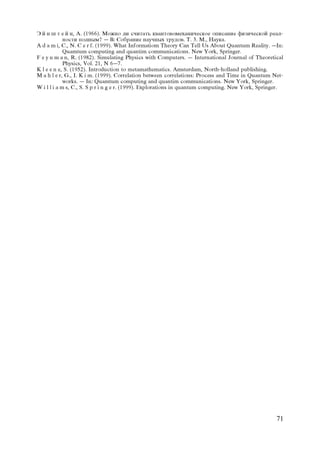 Ý é í ø ò å é í, À. (1966). Ìîæíî ëè ñ÷èòàòü êâàíòîâîìåõàíè÷åñêîå îïèñàíèå ôèçè÷åñêîé ðåàë-
             íîñòè ïîëíûì? – Â: Ñîáðàíèå íàó÷íûõ òðóäîâ. Ò. 3. Ì., Íàóêà.
A d a m i, C., N. C e r f. (1999). What Informatiom Theory Can Tell Us About Quantum Reality. –In:
             Quamtum computing and quantim communications. New York, Springer.
F e y n m a n, R. (1982). Simulating Physics with Computers. – International Journal of Theoretical
             Physics, Vol. 21, N 6–7.
K l e e n e, S. (1952). Introduction to metamathematics. Amsterdam, North-holland publishing.
M a h l e r, G., I. K i m. (1999). Correlation between correlations: Process and Time in Quantum Net-
             works. – In: Quamtum computing and quantim communications. New York, Springer.
W i l l i a m s, C., S. S p r i n g e r. (1999). Explorations in quantum computing. New York, Springer.




                                                                                                    71
 