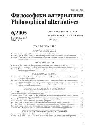 ISSN 0861-7899




6/2005                                                                     ÑÏÈÑÀÍÈÅ ÍÀ ÈÍÑÒÈÒÓÒÀ
                                                                           ÇÀ ÔÈËÎÑÎÔÑÊÈ ÈÇÑËÅÄÂÀÍÈß
ÃÎÄÈÍÀ ÕIV
VOL. XIV                                                                   ÏÐÈ ÁÀÍ


                                            ÑÚÄÚÐ ÆÀÍÈÅ
                                            ÐÅËÈÃÈß, ×ÎÂÅÊ, ÂÐÅÌÅ
Ô ü î ä î ð Ñ ò å ï ó í – Ðåëèãèîçíàòà òðàãåäèÿ íà Ëåâ Òîëñòîé. . . . . . . . . . . . . . . . . . . . . . .                                   4
À í à ò î ë è é Ê î ñ è ÷ å í ê î – Äèàëîãúò íà êîíôåñèèòå â óñëîâèÿòà íà ãëîáàëèçàöèÿ. . .                                                  22
Ê ë à ð à Ñ ò à ì à ò î â à – Êîðàíè÷íèÿò îáðàç íà æåíàòà â êîíòåêñòà íà îòíîøåíèåòî
           Àëëàõ–÷îâåê. . . . . . . . . . . . . . . . . . . . . . . . . . . . . . . . . . . . . . . . . . . . . . . . . . . . . . . . . .    30

                                                 ËÎÃÈÊÀ È ÊÓËÒÓÐÀ
Ì à ð ò è í Ò à á à ê î â – Ïåðñïåêòèâíè ïðîáëåìè ïðåä ëîãèêàòà íà ÕÕI â. . . . . . . . . . . . .                                            37
Í è ê î ë à é Î á ð å ø ê î â – Ëîãè÷åñêè èäåè âúâ ôèëîñîôèÿòà íà äðåâåí Êèòàé. . . . . . . .                                                50
Â à ñ è ë Ï å í ÷ å â – Êâàíòîâèÿò êîìïþòúð: êâàíòîâèòå îðäèíàëè è òèïîâåòå àëãîðèò-
           ìè÷íà íåðàçðåøèìîñò. . . . . . . . . . . . . . . . . . . . . . . . . . . . . . . . . . . . . . . . . . . . . . . . . .            59

                                          ÔÈËÎÑÎÔÈß ÍÀ ÑÎÖÈÓÌÀ
Î ã í ÿ í Ê à ñ à á î â, Á î ð è ñ Ï î ï è â à í î â – Ìîäåðíîòî ãðàæäàíñêî îáùåñòâî â
           Õåãåëîâà ïåðñïåêòèâà. . . . . . . . . . . . . . . . . . . . . . . . . . . . . . . . . . . . . . . . . . . . . . . . . . .         72
Á î ð è ñ ë à â Ã ð à ä è í à ð î â – Èíäèâèäóàëíîñò, ñîöèàëíà îáùíîñò è ñîöèàëíî-âëàñ-
           òîâè îòíîøåíèÿ. . . . . . . . . . . . . . . . . . . . . . . . . . . . . . . . . . . . . . . . . . . . . . . . . . . . . . . .     83
Ñ â å ò ë à Å í ÷ å â à, Ê ð è ñ ò è ÿ í Å í ÷ å â – Ùðèõè âúðõó åäèí (íå)âúçìîæåí ïðîåêò
           çà íîâà îïòèìèñòè÷íà òåîðèÿ. . . . . . . . . . . . . . . . . . . . . . . . . . . . . . . . . . . . . . . . . . . .                94

                           ÔÈËÎÑÎÔÈß ÍÀ ÍÀÓÊÀÒÀ È ÏÎÇÍÀÍÈÅÒÎ
È â à í Ì ë à ä å í î â – Ìèñëåíåòî â ñåìèîòè÷íà ïåðñïåêòèâà. . . . . . . . . . . . . . . . . . . . . . .                                   101
Åïèñòåìè÷íè íîðìè â àêàäåìè÷íèÿ äèñêóðñ. . . . . . . . . . . . . . . . . . . . . . . . . . . . . . . . . . . . . . . .                      116
Ï ð î ë å ò è í à Ò î ä î ð î â à – Äâå îáÿñíåíèÿ íà åäèí åçèêîâ ôåíîìåí è òåõíèòå èìïëè-
           êàöèè çà íàó÷íîòî ïîçíàíèå. . . . . . . . . . . . . . . . . . . . . . . . . . . . . . . . . . . . . . . . . . . . . .            118
À í í à Ã î ð à í î â à – Ìîëèòâàòà êàòî ñèòóèðàíà êóëòóðíà ôîðìà. . . . . . . . . . . . . . . . . . .                                      121
È â à Í è ê î ë î â à – Ñèìâîë è äóõîâíî ôîðìèðàíå. . . . . . . . . . . . . . . . . . . . . . . . . . . . . . . .                           125
Â ë à ä è ñ ë à â À í ã å ë î â – Åïèñòåìè÷íàòà íîðìàòèâíîñò íà åñòåòè÷åñêîòî. . . . . . . . . .                                            130
Ï å ò ú ð È ë è å â – Ôîðìàëíàòà èçâîäèìîñò â àðèòìåòèêàòà è ÷îâåøêîòî ìèñëåíå. . . . .                                                     132
À ë å ê ñ è À ï î ñ ò î ë î â – Åâîëþöèîííà åïèñòåìîëîãèÿ: íàóêà è ïîçíàíèå. . . . . . . . . . .                                            133
Í è ê î ë è í à Ñ ð å ò å í î â à – Êâàíòîâà ìåõàíèêà è ñîöèàëåí êîíñòðóêòèâèçúì. . . . . . .                                               138

                      ÌÈÒ È ËÎÃÎÑ ÂÚÂ ÔÈËÎÑÎÔÑÊÀÒÀ ÒÐÀÄÈÖÈß
Ê ð à ñ è ì è ð Ä å ë ÷ å â – Èñòîðèîñîôèÿòà íà Õåðîäîò. . . . . . . . . . . . . . . . . . . . . . . . . . . . .                            144
Ì î í è ê à Ï î ð ò î ê à ë ñ ê à – Ìèò è Ëîãîñ â ïîåìàòà „Çà ïðèðîäàòà“ íà Ïàðìåíèä. . .                                                   154



                                                                                                                                             1
 