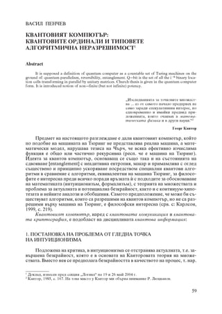 ÂÀÑÈË ÏÅÍ×ÅÂ

ÊÂÀÍÒÎÂÈßÒ ÊÎÌÏÞÒÚÐ:
ÊÂÀÍÒÎÂÈÒÅ ÎÐÄÈÍÀËÈ È ÒÈÏÎÂÅÒÅ
ÀËÃÎÐÈÒÌÈ×ÍÀ ÍÅÐÀÇÐÅØÈÌÎÑÒ1

Abstract
      It is supposed a definition of quantum computer as a countable set of Turing machines on the
ground of: quantum parallelism, reversibility, entanglement. Q–bit is the set of all the i–th binary loca-
tion cells transforming in parallel by unitary matrices. Church thesis is given in the quantum computer
form. It is introduced notion of non–finite (but not infinite) potency.


                                                              „Èçñëåäâàíèÿòà çà òî÷êîâèòå ìíîæåñò-
                                                              âà ... àç îò ñàìîòî íà÷àëî ïðåäïðèåõ íå
                                                              ñàìî çàðàäè ñïåêóëàòèâíèÿ èíòåðåñ, íî
                                                              åäíîâðåìåííî è èìàéêè ïðåäâèä ïðè-
                                                              ëîæåíèÿòà, êîèòî î÷àêâàõ â ìàòåìà-
                                                              òè÷åñêàòà ôèçèêà è â äðóãè íàóêè.“2
                                                                                           Ãåîðã Êàíòîð

    Ïðåäìåò íà íàñòîÿùîòî ðàçãëåæäàíå å äàëè êâàíòîâèÿò êîìïþòúð, êîéòî
ïî ïîäîáèå íà ìàøèíàòà íà Òþðèíã íå ïðåäñòàâëÿâà ðåàëíà ìàøèíà, à ìàòå-
ìàòè÷åñêè ìîäåë, íàðóøàâà òåçèñà íà ×úð÷, ÷å âñÿêà åôåêòèâíî èç÷èñëèìà
ôóíêöèÿ å îáùî èëè ÷àñòè÷íî ðåêóðñèâíà (ðåñï. ÷å å ìàøèíà íà Òþðèíã).
Èäåÿòà çà êâàíòîâ êîìïþòúð, îñíîâàâàù ñå ñúùî òàêà è íà ñúñòîÿíèÿòà íà
ñäâîÿâàíå [entanglement] ñ íåàäèòèâíà åíòðîïèÿ, ìàêàð è ïðèìàìëèâà ñ îãëåä
ñúùåñòâåíî è ïðèíöèïíî óñêîðÿâàíå ïîñðåäñòâîì ñïåöèàëíè êâàíòîâè àëãî-
ðèòìè â ñðàâíåíèå ñ àëãîðèòìè, åêâèâàëåíòíè íà ìàøèíà Òþðèíã, çà ôèëîñî-
ôèòå å èíòåðåñíà ïðåäè âñè÷êî ïîðàäè âðúçêàòà £ ñ ïîäõîäèòå çà îáîñíîâàâàíå
íà ìàòåìàòèêàòà (èíòóèöèîíèçúì, ôîðìàëèçúì), ñ òåîðèÿòà íà ìíîæåñòâàòà è
ïðîáëåìà çà àêòóàëíàòà è ïîòåíöèàëíà áåçêðàéíîñò, êàêòî è ñ êîíòèíóóì-õèïî-
òåçàòà è íåéíèòå àíàëîçè è îáîáùåíèÿ. Ñàìîòî ïðåäïîëîæåíèå, ÷å ìîæå áè ñú-
ùåñòâóâàò àëãîðèòìè, êîèòî ñà ðàçðåøèìè íà êâàíòîâ êîìïþòúð, íî íå ñà ðàç-
ðåøèìè âúðõó ìàøèíà íà Òþðèíã, å ôèëîñîôñêè èíòåðåñíà (ñðâ. ñ: Êàðëñîí,
1999, ñ. 219).
    Êâàíòîâèÿò êîìïþòúð, íàðåä ñ êâàíòîâàòà êîìóíèêàöèÿ è êâàíòîâà-
òà êðèïòîãðàôèÿ, å ïîäîáëàñò íà äèñöèïëèíàòà êâàíòîâà èíôîðìàöèÿ:


1. ÏÎÑÒÀÍÎÂÊÀ ÍÀ ÏÐÎÁËÅÌÀ ÎÒ ÃËÅÄÍÀ ÒÎ×ÊÀ
ÍÀ ÈÍÒÓÈÖÈÎÍÈÇÌÀ

    Ïîäëîæåíà íà êðèòèêà, â èíòóèöèîíèçìà ñå îòñòðàíÿâà àêòóàëíàòà, ò.å. çà-
âúðøåíà áåçêðàéíîñò, êîÿòî å â îñíîâàòà íà Êàíòîðîâàòà òåîðèÿ íà ìíîæå-
ñòâàòà. Âìåñòî íåÿ ñå ïðåäïîëàãà áåçêðàéíîñòòà â êà÷åñòâîòî íà ïðîöåñ, ò. íàð.

1
    Äîêëàä, èçíåñåí ïðåä ñåêöèÿ „Ëîãèêà“ íà 19 è 26 ìàé 2004 ã.
2
    Êàíòîð, 1985, ñ. 167. Íà òîâà ìÿñòî ó Êàíòîð ìè îáúðíà âíèìàíèå Ð. Ëþöêàíîâ.


                                                                                                       59
 
