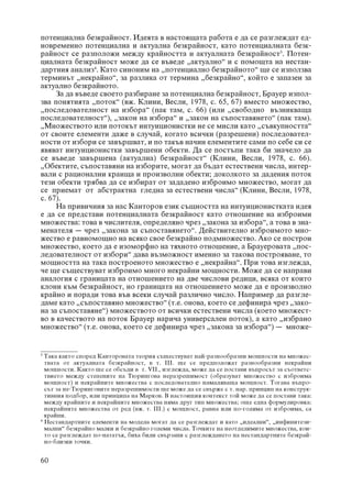 ïîòåíöèàëíà áåçêðàéíîñò. Èäåÿòà â íàñòîÿùàòà ðàáîòà å äà ñå ðàçãëåæäàò åä-
íîâðåìåííî ïîòåíöèàëíà è àêòóàëíà áåçêðàéíîñò, êàòî ïîòåíöèàëíàòà áåçê-
ðàéíîñò ñå ðàçïîëîæè ìåæäó êðàéíîñòòà è àêòóàëíàòà áåçêðàéíîñò3. Ïîòåí-
öèàëíàòà áåçêðàéíîñò ìîæå äà ñå âúâåäå „àêòóàëíî“ è ñ ïîìîùòà íà íåñòàí-
äàðòíèÿ àíàëèç4. Êàòî ñèíîíèì íà „ïîòåíöèàëíî áåçêðàéíîòî“ ùå ñå èçïîëçâà
òåðìèíúò „íåêðàéíî“, çà ðàçëèêà îò òåðìèíà „áåçêðàéíî“, êîéòî å çàïàçåí çà
àêòóàëíî áåçêðàéíîòî.
     Çà äà âúâåäå ñâîåòî ðàçáèðàíå çà ïîòåíöèàëíà áåçêðàéíîñò, Áðàóåð èçïîë-
çâà ïîíÿòèÿòà „ïîòîê“ (âæ. Êëèíè, Âåñëè, 1978, ñ. 65, 67) âìåñòî ìíîæåñòâî,
„ïîñëåäîâàòåëíîñò íà èçáîðà“ (ïàê òàì, ñ. 66) (èëè „ñâîáîäíî âúçíèêâàùà
ïîñëåäîâàòåëíîñò“), „çàêîí íà èçáîðà“ è „çàêîí íà ñúïîñòàâÿíåòî“ (ïàê òàì).
„Ìíîæåñòâîòî èëè ïîòîêúò èíòóèöèîíèñòêè íå ñå ìèñëè êàòî „ñúâêóïíîñòòà“
îò ñâîèòå åëåìåíòè äàæå â ñëó÷àé, êîãàòî âñè÷êè (ðàçðåøåíè) ïîñëåäîâàòåë-
íîñòè îò èçáîðè ñå çàâúðøâàò, è ïî òàêúâ íà÷èí åëåìåíòèòå ñàìè ïî ñåáå ñè ñå
ÿâÿâàò èíòóèöèîíèñòêè çàâúðøåíè îáåêòè. Äà ñå ïîñòúïè òàêà áè çíà÷åëî äà
ñå âúâåäå çàâúðøåíà (àêòóàëíà) áåçêðàéíîñò“ (Êëèíè, Âåñëè, 1978, ñ. 66).
„Îáåêòèòå, ñúïîñòàâÿíè íà èçáîðèòå, ìîãàò äà áúäàò åñòåñòâåíè ÷èñëà, èíòåð-
âàëè ñ ðàöèîíàëíè êðàèùà è ïðîèçâîëíè îáåêòè; äîêîëêîòî çà äàäåíèÿ ïîòîê
òåçè îáåêòè òðÿáâà äà ñå èçáèðàò îò çàäàäåíî èçáðîèìî ìíîæåñòâî, ìîãàò äà
ñå ïðèåìàò îò àáñòðàêòíà ãëåäíà çà åñòåñòâåíè ÷èñëà“ (Êëèíè, Âåñëè, 1978,
ñ. 67).
     Íà ïðèâè÷íèÿ çà íàñ Êàíòîðîâ åçèê ñúùíîñòòà íà èíòóèöèîíèñòêàòà èäåÿ
å äà ñå ïðåäñòàâè ïîòåíöèàëíàòà áåçêðàéíîñò êàòî îòíîøåíèå íà èçáðîèìè
ìíîæåñòâà: òîâà â ÷èñëèòåëÿ, îïðåäåëÿíî ÷ðåç „çàêîíà çà èçáîðà“, à òîâà â çíà-
ìåíàòåëÿ – ÷ðåç „çàêîíà çà ñúïîñòàâÿíåòî“. Äåéñòâèòåëíî èçáðîèìîòî ìíî-
æåñòâî å ðàâíîìîùíî íà âñÿêî ñâîå áåçêðàéíî ïîäìíîæåñòâî. Àêî ñå ïîñòðîè
ìíîæåñòâî, êîåòî äà å èçîìîðôíî íà òÿõíîòî îòíîøåíèå, à Áðàóåðîâàòà „ïîñ-
ëåäîâàòåëíîñò îò èçáîðè“ äàâà âúçìîæíîñò èìåííî çà òàêîâà ïîñòðîÿâàíå, òî
ìîùíîñòòà íà òàêà ïîñòðîåíîòî ìíîæåñòâî å „íåêðàéíà“. Ïðè òîâà èçãëåæäà,
÷å ùå ñúùåñòâóâàò èçáðîèìî ìíîãî íåêðàéíè ìîùíîñòè. Ìîæå äà ñå íàïðàâè
àíàëîãèÿ ñ ãðàíèöàòà íà îòíîøåíèåòî íà äâå ÷èñëîâè ðåäèöè, âñÿêà îò êîèòî
êëîíè êúì áåçêðàéíîñò, íî ãðàíèöàòà íà îòíîøåíèåòî ìîæå äà å ïðîèçâîëíî
êðàéíî è ïîðàäè òîâà âúâ âñåêè ñëó÷àé ðàçëè÷íî ÷èñëî. Íàïðèìåð äà ðàçãëå-
äàìå êàòî „ñúïîñòàâÿíî ìíîæåñòâî“ (ò.å. îíîâà, êîåòî ñå äåôèíèðà ÷ðåç „çàêî-
íà çà ñúïîñòàâÿíå“) ìíîæåñòâîòî îò âñè÷êè åñòåñòâåíè ÷èñëà (êîåòî ìíîæåñò-
âî â êà÷åñòâîòî íà ïîòîê Áðàóåð íàðè÷à óíèâåðñàëåí ïîòîê), à êàòî „èçáðàíî
ìíîæåñòâî“ (ò.å. îíîâà, êîåòî ñå äåôèíèðà ÷ðåç „çàêîíà çà èçáîðà“) – ìíîæå-


3
  Òàêà êàêòî ñïîðåä Êàíòîðîâàòà òåîðèÿ ñúùåñòâóâàò íàé-ðàçíîîáðàçíè ìîùíîñòè íà ìíîæåñ-
  òâàòà îò àêòóàëíàòà áåçêðàéíîñò, â ò. III. ùå ñå ïðåäïîëîæàò ðàçíîîáðàçíè íåêðàéíè
  ìîùíîñòè. Êàêòî ùå ñå îáñúäè â ò. VII., èçãëåæäà, ìîæå äà ñå ïîñòàâè âúïðîñúò çà ñúîòâåòñ-
  òâèåòî ìåæäó ñòåïåíèòå íà Òþðèíãîâà íåðàçðåøèìîñò (îáðàçóâàò ìíîæåñòâî ñ èçáðîèìà
  ìîùíîñò) è íåêðàéíèòå ìíîæåñòâà ñ ïîñëåäîâàòåëíî íàìàëÿâàùà ìîùíîñò. Òîãàâà âúïðî-
  ñúò çà íå-Òþðèíãîâèòå íåðàçðåøèìîñòè ùå ìîæå äà ñå ñâúðæå ñ ò. íàð. ïðèíöèï íà êîíñòðóê-
  òèâíèÿ ïîäáîð, èëè ïðèíöèïà íà Ìàðêîâ. Â íàñòîÿùèÿ êîíòåêñò òîé ìîæå äà ñå ïîñòàâè òàêà:
  ìåæäó êðàéíèòå è íåêðàéíèòå ìíîæåñòâà íÿìà äðóã òèï ìíîæåñòâà; îùå åäíà ôîðìóëèðîâêà:
  íåêðàéíèòå ìíîæåñòâà îò ðåä (âæ. ò. III.) ñ ìîùíîñò, ðàâíà èëè ïî-ãîëÿìà îò èçáðîèìà, ñà
  êðàéíè.
4
  Íåñòàíäàðòíèòå åëåìåíòè íà ìîäåëà ìîãàò äà ñå ðàçãëåæäàò è êàòî „èäåàëíè“, „èíôèíèòåçè-
  ìàëíè“ áåçêðàéíî ìàëêè è áåçêðàéíî ãîëåìè ÷èñëà. Òî÷êèòå íà íåîòäåëèìèòå ìíîæåñòâà, êîè-
  òî ñå ðàçãëåæäàò ïî-íàòàòúê, áèõà áèëè ñâúðçàíè ñ ðàçãëåæäàíåòî íà íåñòàíäàðòíèòå áåçêðàé-
  íî-áëèçêè òî÷êè.


60
 