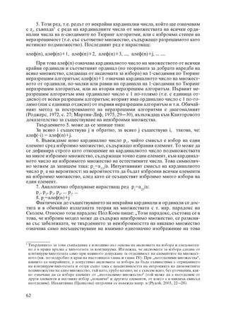 5. Òîçè ðåä, ò.å. ðåäúò îò íåêðàéíè êàðäèíàëíè ÷èñëà, êîéòî ùå îçíà÷àâàì
ñ zi, ñúâïàäà5 ñ ðåäà íà êàðäèíàëíèòå ÷èñëà îò ìíîæåñòâàòà íà âñè÷êè îðäè-
íàëíè ÷èñëà íà n-ñâîäèìèòå ïî Òþðèíã àëãîðèòìè, èëè ñ èçáðîèìà ñòåïåí íà
íåðàçðåøèìîñò (ò.å. ñúñ ñúîòâåòíî ìíîæåñòâî, ñúäúðæàùî ðàçðåøèìîòî êàòî
èñòèíñêî ïîäìíîæåñòâî). Ïîñëåäíèÿò ðåä å íàðàñòâàù:
àëåô(n), àëåô(n)+1, àëåô(n)+2, àëåô(n)+3, ..., àëåô(n)+j, ... ....
    Ïðè òîâà àëåô(n) îçíà÷àâà êàðäèíàëíîòî ÷èñëî íà ìíîæåñòâîòî îò âñè÷êè
êðàéíè îðäèíàëè è ñúîòâåòíèÿò îðäèíàë (ïî òåîðåìàòà çà äîáðàòà íàðåäáà íà
âñÿêî ìíîæåñòâî, ñëåäâàùà îò àêñèîìàòà çà èçáîðà) íà 1-ñâîäèìèÿ ïî Òþðèíã
íåðàçðåøèì àëãîðèòúì; àëåô(n)+1 îçíà÷àâà êàðäèíàëíîòî ÷èñëî íà ìíîæåñò-
âîòî îò îðäèíàëè, ïî-ìàëêè èëè ðàâíè íà îðäèíàëà íà 1-ñâîäèìèÿ ïî Òþðèíã
íåðàçðåøèì àëãîðèòúì, èëè íà âòîðèÿ íåðàçðåøèì àëãîðèòúì. Ïúðâèÿò íå-
ðàçðåøèì àëãîðèòúì èìà îðäèíàëíî ÷èñëî ñ 1 ïî-ãîëÿìî (ò.å. ñ åäèíèöà îò-
äÿñíî) îò âñåêè ðàçðåøèì àëãîðèòúì; âòîðèÿò èìà îðäèíàëíî ÷èñëî ñ 1 ïî-ãî-
ëÿìî (ïàê ñ åäèíèöà îòäÿñíî) îò ïúðâèÿ íåðàçðåøèì àëãîðèòúì è ò.í. Îáè÷àé-
íèÿò ìåòîä çà ïîñòðîÿâàíåòî íà íåðàçðåøèìè àëãîðèòìè å äèàãîíàëíèÿò
(Ðîäæåðñ, 1972, ñ. 27; Ìàðòèí-Ëåô, 1975, 29–30), âúçõîæäàù êúì Êàíòîðîâîòî
äîêàçàòåëñòâî çà ñúùåñòâóâàíå íà íåèçáðîèìè ìíîæåñòâà.
    Òâúðäåíèåòî 5. ìîæå äà ñå çàïèøå òàêà:
    Çà âñÿêî i ñúùåñòâóâà j è îáðàòíî, çà âñÿêî j ñúùåñòâóâà i, òàêîâà, ÷å:
àëåô(-i) = àëåô(n)+j.
    6. Âúâåæäàìå íîâî êàðäèíàëíî ÷èñëî p1, ÷èéòî ñìèñúë å èçáîð íà åäèí
åëåìåíò ñðåä èçáðîèìî ìíîæåñòâî, ñúäúðæàùî èçáðàíèÿ åëåìåíò. Òî ìîæå äà
ñå äåôèíèðà ñòðîãî êàòî îòíîøåíèå íà êàðäèíàëíîòî ÷èñëî ïîäìíîæåñòâàòà
íà íÿêîå èçáðîèìî ìíîæåñòâî, ñúäúðæàùè òî÷íî åäèí åëåìåíò, êúì êàðäèíàë-
íîòî ÷èñëî íà èçáðîèìîòî ìíîæåñòâî íà åñòåñòâåíèòå ÷èñëà. Òîâà ñèìâîëè÷-
íî ìîæåì äà çàïèøåì òàêà: p1=a{1}/a. Èíòóèòèâíèÿò ñìèñúë íà êàðäèíàëíîòî
÷èñëî p1 å íà âåðîÿòíîñò: íà âåðîÿòíîñòòà äà áúäàò èçáðîåíè âñè÷êè åëåìåíòè
íà èçáðîèìî ìíîæåñòâî, ñëåä êàòî ñå îñúùåñòâÿò èçáðîèìî ìíîãî èçáîðè íà
åäèí åëåìåíò.
    7. Àíàëîãè÷íî îáðàçóâàìå íàðàñòâàù ðåä pj=a{j}/a:
    p1, p2, p3, p4, ... pj, ...
    8. pj=àëåô(n)+j
    Ôàêòè÷åñêè äî ñúùåñòâóâàíåòî íà íåêðàéíè êàðäèíàëè è îðäèíàëè ñå äîñ-
òèãà è â îáè÷àéíî èçëàãàíàòà òåîðèÿ íà ìíîæåñòâàòà ñ ò. íàð. ïàðàäîêñ íà
Ñêîëåì. Îòíîñíî òîçè ïàðàäîêñ Ïîë Êîåí ïèøå: „Òîçè ïàðàäîêñ, ñúñòîÿù ñå â
òîâà, ÷å èçáðîèì ìîäåë ìîæå äà ñúäúðæà íåèçáðîèìî ìíîæåñòâî, ñå ðàçÿñíÿ-
âà ñúñ çàáåëåæêàòà, ÷å òâúðäåíèåòî çà íåèçáðîèìîñòòà íà íÿêàêâî ìíîæåñòâî
îçíà÷àâà ñàìî íåñúùåñòâóâàíå íà âçàèìíî åäíîçíà÷íî èçîáðàæåíèå íà òîâà

5
    Òâúðäåíèåòî çà òîâà ñúâïàäåíèå å èçâîäèìî âúç îñíîâà íà àêñèîìàòà íà èçáîðà è ñëåäîâàòåë-
    íî å â ïðÿêà âðúçêà ñ õèïîòåçàòà çà êîíòèíóóìà. Èçãëåæäà, ÷å àêñèîìàòà çà èçáîðà ñëåäâà îò
    êîíòèíóóì-õèïîòåçàòà ñàìî ïðè íåÿâíîòî äîïóñêàíå çà îòäåëèìîñò íà åëåìåíòèòå íà ìíîæåñò-
    âîòî (âæ. ïî-ïîäðîáíî â êðàÿ íà íàñòîÿùàòà ãëàâà è ãëàâà IV). Ïðè „íåîòäåëèìè ìíîæåñòâà“,
    êàêâèòî ñà íåêðàéíèòå, å äîïóñòèìî àêñèîìàòà çà èçáîðà äà áúäå ñúâìåñòèìà ñ îòðèöàíèåòî
    íà êîíòèíóóì-õèïîòåçàòà è îòòóê ñúùî òàêà ñ íåàäèòèâíîñòòà íà åíòðîïèÿòà íà äèçþíêòíèòå
    ïîäìíîæåñòâà íà åäíî ìíîæåñòâî, òúé êàòî, ãðóáî êàçàíî, íå å ñúâñåì ÿñíî, áåç óòî÷íåíèÿ, êàê-
    âî îçíà÷àâà äà ñå èçáåðå åëåìåíò îò „íåîòäåëèìî ìíîæåñòâî“ (òîé ìîæå äà å íåîòäåëèì îò
    äðóãè åëåìåíòè è íåãîâèÿò èçáîð „ïîâëè÷à“ è äðóãèòå åëåìåíòè, îò êîèòî å â íÿêàêúâ ñìèñúë
    íåîòäåëèì). Íåàäèòèâíà (Öàëèñîâà) åíòðîïèÿ ñå âúâåæäà íàïð. â (Ðóäîé, 2003, 22–28).


62
 