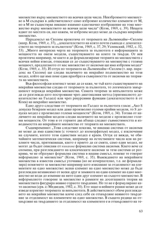 ìíîæåñòâî âúðõó ìíîæåñòâîòî íà âñè÷êè öåëè ÷èñëà. Íåèçáðîèìîòî ìíîæåñò-
âî â Ì ñúäúðæà â äåéñòâèòåëíîñò ñàìî èçáðîèìî êîëè÷åñòâî åëåìåíòè îò M,
íî â Ì íå ñúùåñòâóâà íèêàêâî âçàèìíî åäíîçíà÷íî èçîáðàæåíèå íà òîâà ìíî-
æåñòâî âúðõó ìíîæåñòâîòî íà âñè÷êè öåëè ÷èñëà“ (Êîýí, 1969, ñ. 39). Íåùàòà
èäâàò ïî ìåñòàòà ñè, àêî êàæåì, ÷å èçáðîèì ìîäåë ìîæå äà ñúäúðæà íåêðàéíî
ìíîæåñòâî.
     Ïàðàäîêñúò íà Ñêîëåì ïðîèçòè÷à îò òåîðåìàòà íà Ëüîâåíõàéì–Ñêîëåì
(íàïð. Êîýí, 1969, ñ. 37), „äîêàçàòåëñòâîòî íà êîÿòî ïî÷òè ñúâïàäà ñ äîêàçàòåë-
ñòâîòî íà òåîðåìàòà çà ïúëíîòàòà“ (Êîýí, 1969, ñ. 37, 29; Óñïåíñêèé, 1982, ñ. 52,
53). „Ìíîãî èíòåðåñíà ÷åðòà íà òåîðåìàòà çà ïúëíîòàòà å èíôîðìàöèÿòà çà
ìîùíîñòòà íà îíåçè ìîäåëè, ñúùåñòâóâàíåòî íà êîèòî òÿ òâúðäè. Îò íåÿ
ïðîèçòè÷à íàïðèìåð, ÷å êàêòî è äà ôîðìàëèçèðàìå òåîðèÿòà íà ìíîæåñòâàòà ñ
âñè÷êè íåéíè èçâîäè, îòíàñÿùè ñå äî ñúùåñòâóâàíåòî íà ìíîæåñòâà ñ ãîëÿìà
ìîùíîñò, ïðåäëàãàíîòî îò íàñ ìíîæåñòâî îò àêñèîìè ùå èìà èçáðîèì ìîäåë“
(Êîýí, 1969, ñ. 35). È îòòóê ïî òåîðåìàòà íà Ëüîâåíõàéì–Ñêîëåì (ò. íàð. ïàðà-
äîêñ íà Ñêîëåì) ùå ñëåäâà íàëè÷èåòî íà íåêðàéíî ïîäìíîæåñòâî íà òîçè
ìîäåë, êîéòî ùå èìà ïîíå åäèí ïðàîáðàç â ñúâêóïíîñòòà îò àêñèîìè íà òåîðèÿ-
òà íà ìíîæåñòâàòà.
     Âúâ ôèëîñîôñêè êîíòåêñò ìîæå äà ñå êàæå, ÷å òúé êàòî ñúùåñòâóâàíåòî íà
íåêðàéíè ìíîæåñòâà ñëåäâà îò òåîðåìàòà çà ïúëíîòàòà, òî ëîãè÷åñêàòà çàâúð-
øåíîñò ïîðàæäà íåêðàéíè ìíîæåñòâà. Ñàìàòà òåîðåìà çà íåïúëíîòàòà ìîæå
äà ñå ðàçãëåæäà êàòî ïîñòðîÿâàíå ÷ðåç äèàãîíàëíèÿ ìåòîä (îðèãèíàëíîòî äî-
êàçàòåëñòâî íà Ãüîäåë) èëè ÷ðåç ðåêóðñèâíè ôóíêöèè (äîêàçàòåëñòâîòî £ îò
Êîåí) íà íåêðàéíî ìíîæåñòâî.
     Åäíî äðóãî ñëåäñòâèå îò òåîðåìàòà íà Ãüîäåë çà ïúëíîòàòà ãëàñè: „Àêî S
äîïóñêà áåçêðàåí ìîäåë èëè äàæå ïðîèçâîëíî ãîëåìè êðàéíè ìîäåëè, òî S äî-
ïóñêà ìîäåë ñ ïðîèçâîëíî ãîëåìè ìîùíîñòè“ (Êîýí, 1969, ñ. 34). Òîãàâà îò íà-
ëè÷èåòî íà íåêðàéíè ìîäåëè ñëåäâà íàëè÷èåòî íà ìîäåëè ñ ïðîèçâîëíî ãîëå-
ìè ìîùíîñòè. Îò òîâà è îò ãîðíèòå äâà àáçàöà ñëåäâàò ñúâìåñòèìîñòòà è èç-
âîäèìîñòòà íà íåêðàéíèòå ìíîæåñòâà îò òåîðèÿòà íà ìíîæåñòâàòà.
     Ñúùåâðåìåííî: „Òîâà ñëåäñòâèå ïîêàçâà, ÷å íèêàêâà ñèñòåìà îò àêñèîìè
íå ìîæå äà èìà åäèíñòâåí (ñ òî÷íîñò äî èçîìîðôèçúì) ìîäåë, ñ èçêëþ÷åíèå
íà ñëó÷àèòå, êîãàòî òîçè åäèíñòâåí ìîäåë å êðàåí. Îòòóê ñå âèæäà, ÷å îáè-
÷àéíèòå ìàòåìàòè÷åñêè ñèñòåìè, íàïðèìåð íà åñòåñòâåíèòå ÷èñëà èëè íà ðå-
àëíèòå ÷èñëà, ïðèòåæàâàùè, êàêòî å ïðèåòî äà ñå ñìÿòà, ñàìî åäèí ìîäåë, íå
ìîãàò äà áúäàò îïèñàíè îò íèêàêâà ôîðìàëíà ñèñòåìà àêñèîìè. Êàêòî âå÷å ñå
ñïîìåíà, ïðè ðàçãëåæäàíåòî íà êëàñè÷åñêèòå àêñèîìè çà òåçè ñèñòåìè ñå ðàç-
êðèâà, ÷å íå îáðàçóâàò ôîðìàëíà ñèñòåìà â íàøèÿ ñìèñúë, ïîíåæå òå ãîâîðÿò
íåôîðìàëíî çà ìíîæåñòâî“ (Êîýí, 1969, ñ. 35). Âúâåæäàíåòî íà íåêðàéíèòå
ìíîæåñòâà â èçâåñòåí ñìèñúë óòî÷íÿâà (íî íå èç÷åðïàòåëíî, ò.å. íå ôîðìàëè-
çèðà) ïîíÿòèåòî çà ìíîæåñòâî íàïðèìåð êàòî èçèñêâàíå çà îòäåëèìîñò íà åëå-
ìåíòèòå íà åäíî ìíîæåñòâî: âñåêè åëåìåíò íà åäíî ìíîæåñòâî ìîæå äà áúäå
ðàçãëåæäàí íåçàâèñèìî îò âñåêè äðóã è çàìÿíàòà íà åäèí åëåìåíò íà åäíî ìíî-
æåñòâî íå âîäè äî èçìåíèå íà íèòî åäèí äðóã åëåìåíò íà ñúùîòî ìíîæåñòâî. Â
íåôîðìàëíîòî ãîâîðåíå çà ìíîæåñòâî â ðàìêèòå íà äîñåãàøíàòà òåîðèÿ íà
ìíîæåñòâàòà ôèãóðèðà íåÿâíî ãîðíîòî òâúðäåíèå. Íî òî íå å ôîðìóëèðàíî êà-
òî àêñèîìà (ñðâ. ñ: Ìåäâåäåâ, 1982, ñ. 30). Åòî çàùî â íåéíèòå ðàìêè ìîæå äà ñå
èçâåäå êîðåêòíî òåîðåìàòà çà íåïúëíîòàòà. Â äåéñòâèòåëíîñò îáà÷å ðàçãëåæäà-
íåòî íà íåêðàéíè ìíîæåñòâà âëå÷å ñëåä ñåáå ñè îòõâúðëÿíå íåÿâíîòî òâúðäå-
íèå çà îòäåëèìîñò íà åëåìåíòèòå íà åäíî ìíîæåñòâî. Â ñúùàòà ðåäèöà íà îò-
õâúðëÿíå íà òâúðäåíèåòî çà îòäåëèìîñò íà åëåìåíòèòå å è îòõâúðëÿíåòî íà òå-

                                                                              63
 