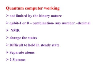 Quantum computer working
 not limited by the binary nature
 qubit-1 or 0 – combination- any number –decimal
 NMR
 change the states
 Difficult to hold in steady state
 Separate atoms
 2-5 atoms
 