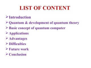 LIST OF CONTENT
 Introduction
 Quantum & development of quantum theory
 Basic concept of quantum computer
 Applications
 Advantages
 Difficulties
 Future work
 Conclusion
 
