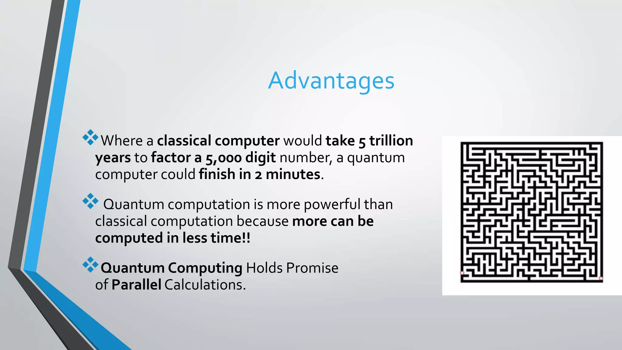 Advantages
Where a classical computer would take 5 trillion
years to factor a 5,000 digit number, a quantum
computer could finish in 2 minutes.
Quantum computation is more powerful than
classical computation because more can be
computed in less time!!
Quantum Computing Holds Promise
of Parallel Calculations.
 