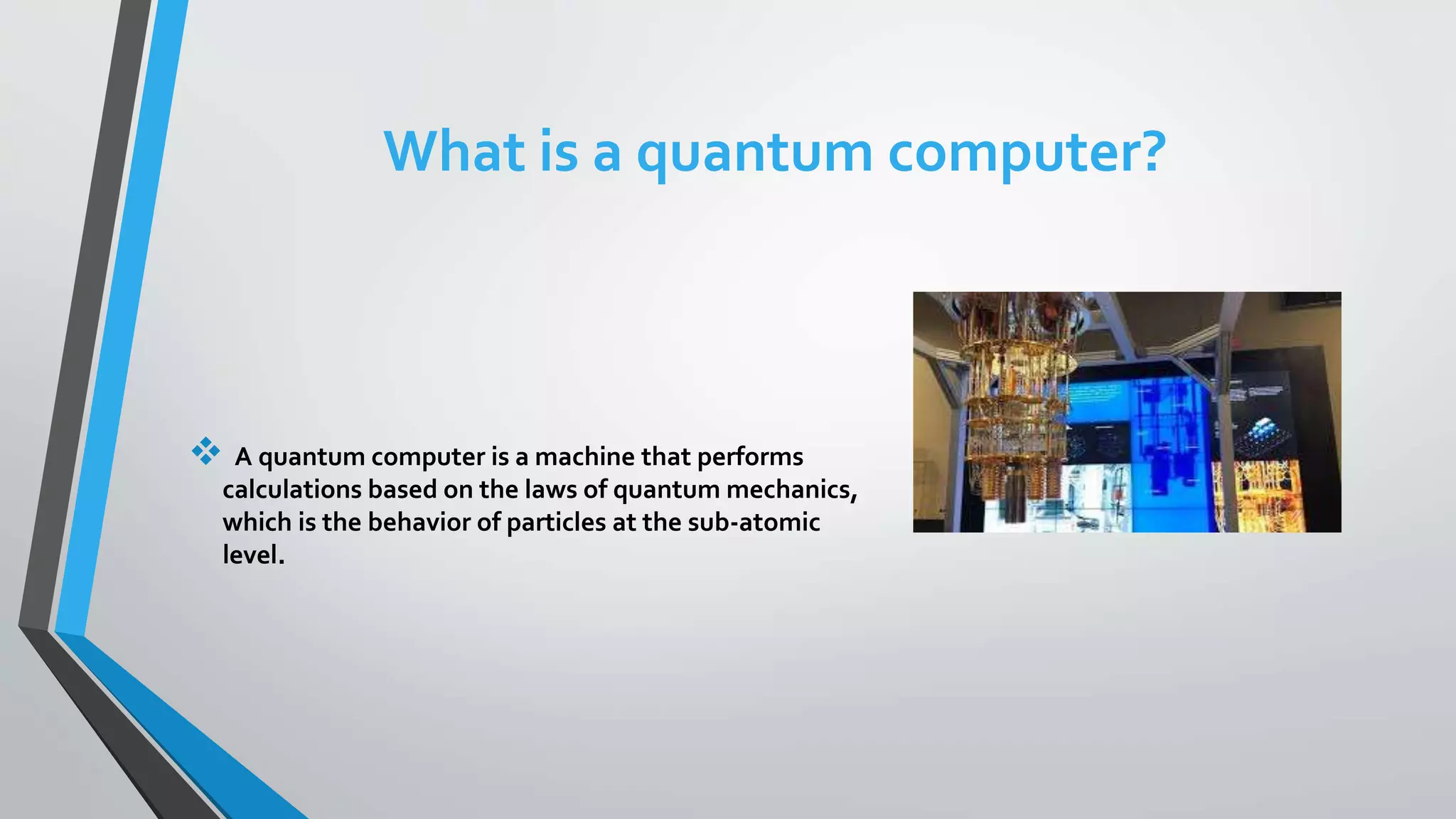 What is a quantum computer?
 A quantum computer is a machine that performs
calculations based on the laws of quantum mechanics,
which is the behavior of particles at the sub-atomic
level.
 
