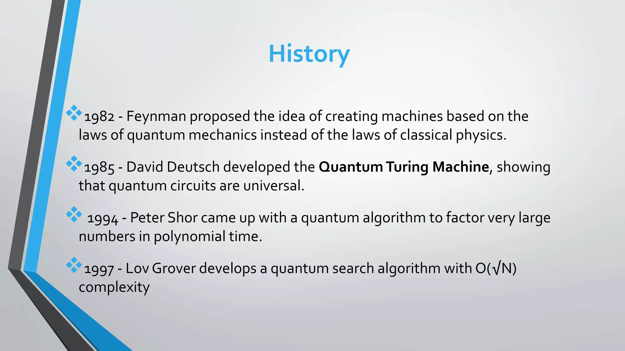 History
1982 - Feynman proposed the idea of creating machines based on the
laws of quantum mechanics instead of the laws of classical physics.
1985 - David Deutsch developed the QuantumTuring Machine, showing
that quantum circuits are universal.
1994 - Peter Shor came up with a quantum algorithm to factor very large
numbers in polynomial time.
1997 - Lov Grover develops a quantum search algorithm with O(√N)
complexity
 