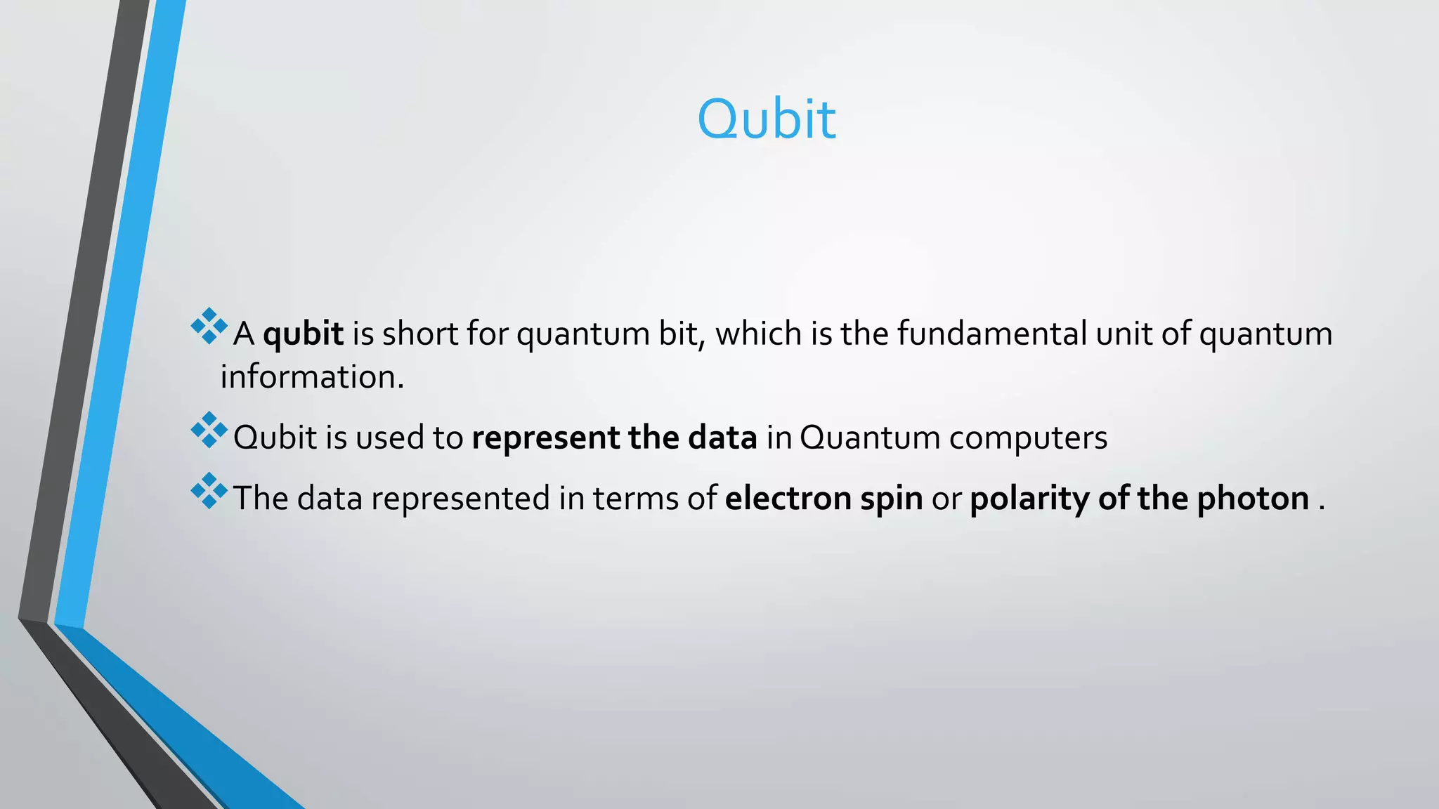 Qubit
A qubit is short for quantum bit, which is the fundamental unit of quantum
information.
Qubit is used to represent the data in Quantum computers
The data represented in terms of electron spin or polarity of the photon .
 