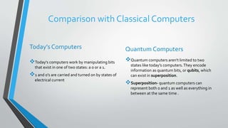 Comparison with Classical Computers
Today’s Computers
Today's computers work by manipulating bits
that exist in one of two states: a 0 or a 1.
1 and 0’s are carried and turned on by states of
electrical current
Quantum Computers
Quantum computers aren't limited to two
states like today’s computers.They encode
information as quantum bits, or qubits, which
can exist in superposition.
Superposition- quantum computers can
represent both 0 and 1 as well as everything in
between at the same time .
 