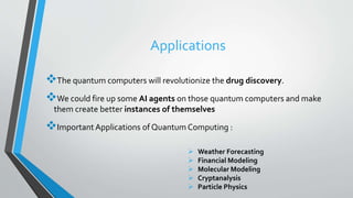 Applications
The quantum computers will revolutionize the drug discovery.
We could fire up some AI agents on those quantum computers and make
them create better instances of themselves
Important Applications of Quantum Computing :
 Weather Forecasting
 Financial Modeling
 Molecular Modeling
 Cryptanalysis
 Particle Physics
 