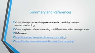 Summary and References
Classical computers reaching quantum scale - need alternative to
transistor technology
Quantum physics allows interesting but difficult alternative to computation
Reference :
https://en.wikipedia.org/wiki/Quantum_computing/
https://fossbytes.com/what-exactly-is-quantum-computing/
 
