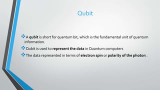 Qubit
A qubit is short for quantum bit, which is the fundamental unit of quantum
information.
Qubit is used to represent the data in Quantum computers
The data represented in terms of electron spin or polarity of the photon .
 
