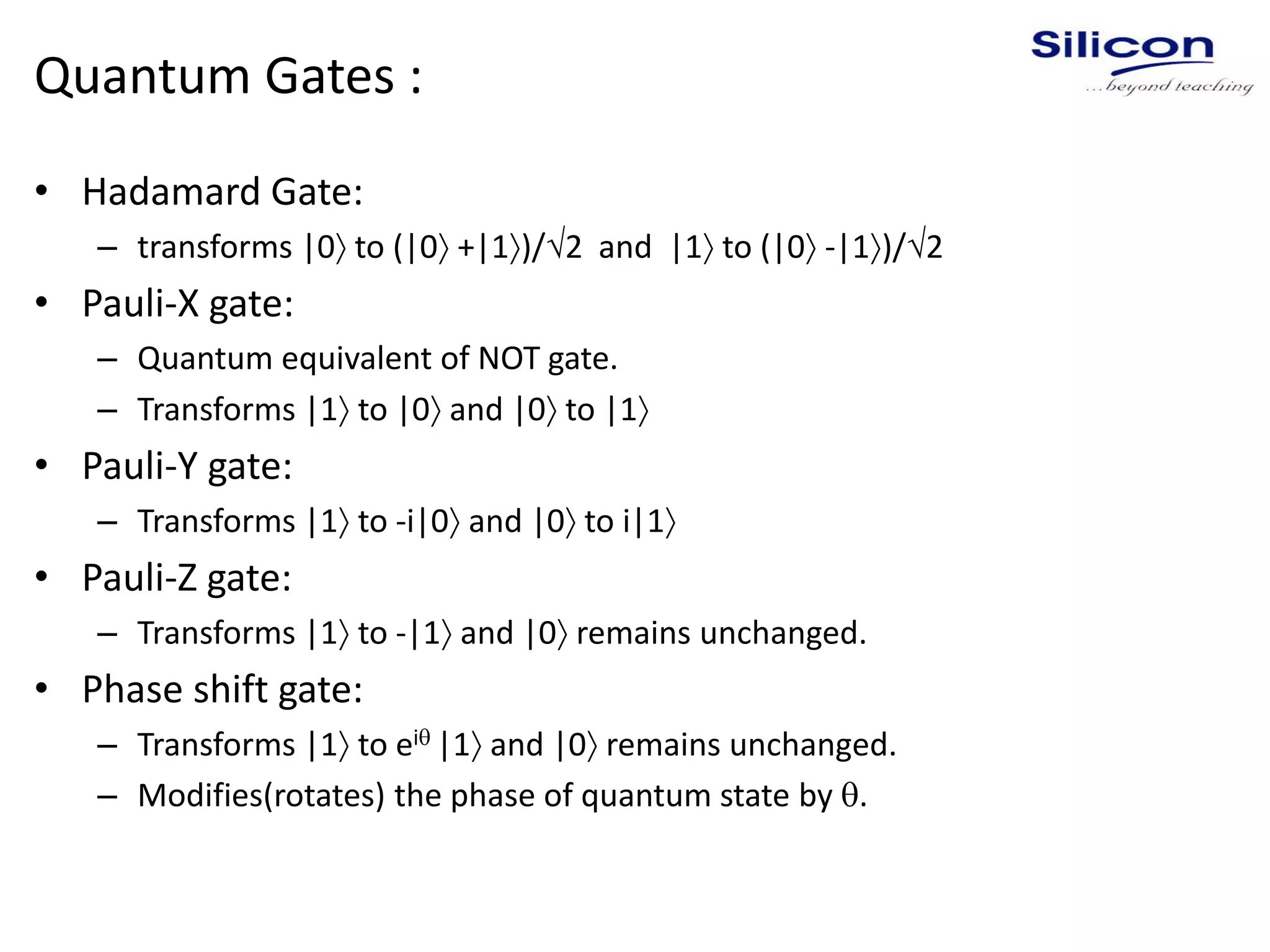 Quantum Gates :
• Hadamard Gate:
– transforms |0 to (|0 +|1)/2 and |1 to (|0 -|1)/2
• Pauli-X gate:
– Quantum equivalent of NOT gate.
– Transforms |1 to |0 and |0 to |1
• Pauli-Y gate:
– Transforms |1 to -i|0 and |0 to i|1
• Pauli-Z gate:
– Transforms |1 to -|1 and |0 remains unchanged.
• Phase shift gate:
– Transforms |1 to ei |1 and |0 remains unchanged.
– Modifies(rotates) the phase of quantum state by .
 