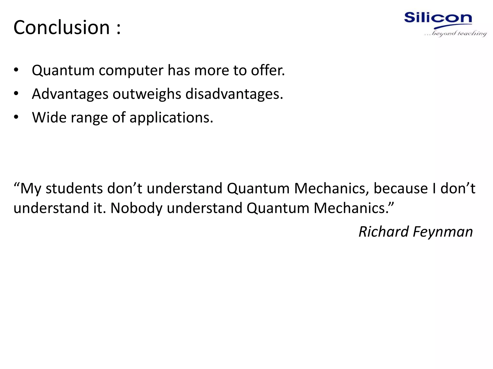 Conclusion :
• Quantum computer has more to offer.
• Advantages outweighs disadvantages.
• Wide range of applications.
“My students don’t understand Quantum Mechanics, because I don’t
understand it. Nobody understand Quantum Mechanics.”
Richard Feynman
 