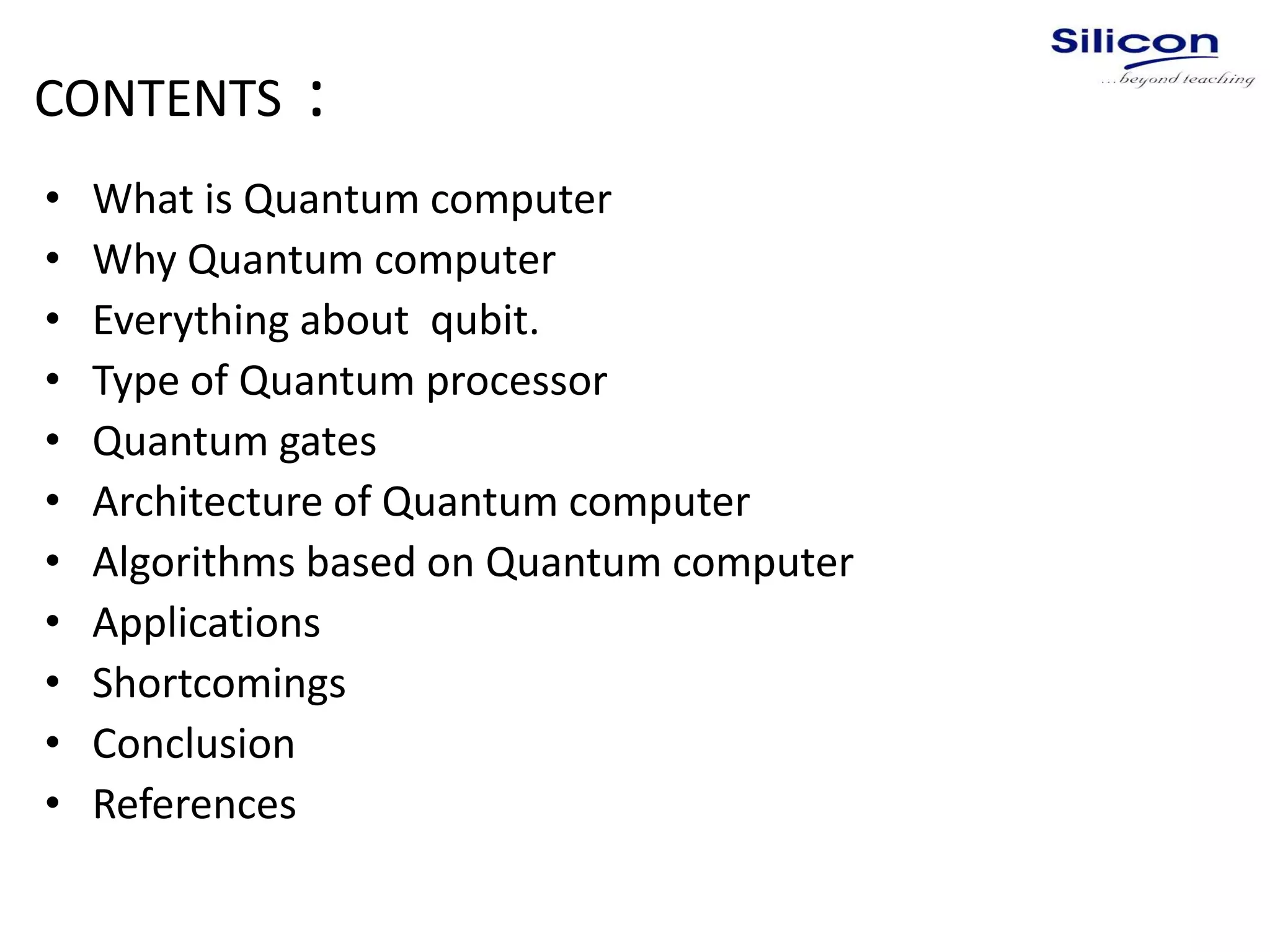 CONTENTS :
• What is Quantum computer
• Why Quantum computer
• Everything about qubit.
• Type of Quantum processor
• Quantum gates
• Architecture of Quantum computer
• Algorithms based on Quantum computer
• Applications
• Shortcomings
• Conclusion
• References
 