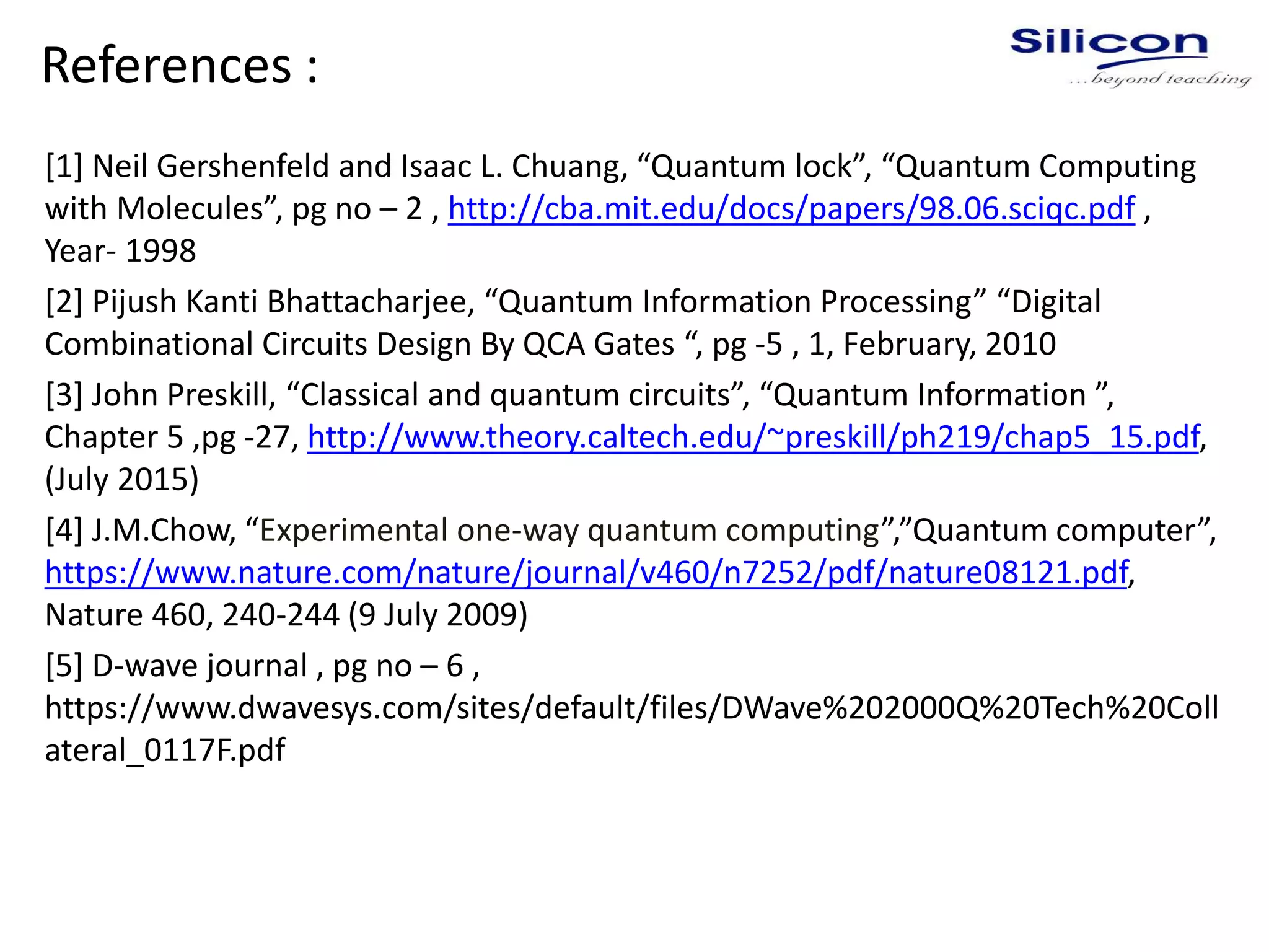 References :
[1] Neil Gershenfeld and Isaac L. Chuang, “Quantum lock”, “Quantum Computing
with Molecules”, pg no – 2 , http://cba.mit.edu/docs/papers/98.06.sciqc.pdf ,
Year- 1998
[2] Pijush Kanti Bhattacharjee, “Quantum Information Processing” “Digital
Combinational Circuits Design By QCA Gates “, pg -5 , 1, February, 2010
[3] John Preskill, “Classical and quantum circuits”, “Quantum Information ”,
Chapter 5 ,pg -27, http://www.theory.caltech.edu/~preskill/ph219/chap5_15.pdf,
(July 2015)
[4] J.M.Chow, “Experimental one-way quantum computing”,”Quantum computer”,
https://www.nature.com/nature/journal/v460/n7252/pdf/nature08121.pdf,
Nature 460, 240-244 (9 July 2009)
[5] D-wave journal , pg no – 6 ,
https://www.dwavesys.com/sites/default/files/DWave%202000Q%20Tech%20Coll
ateral_0117F.pdf
 