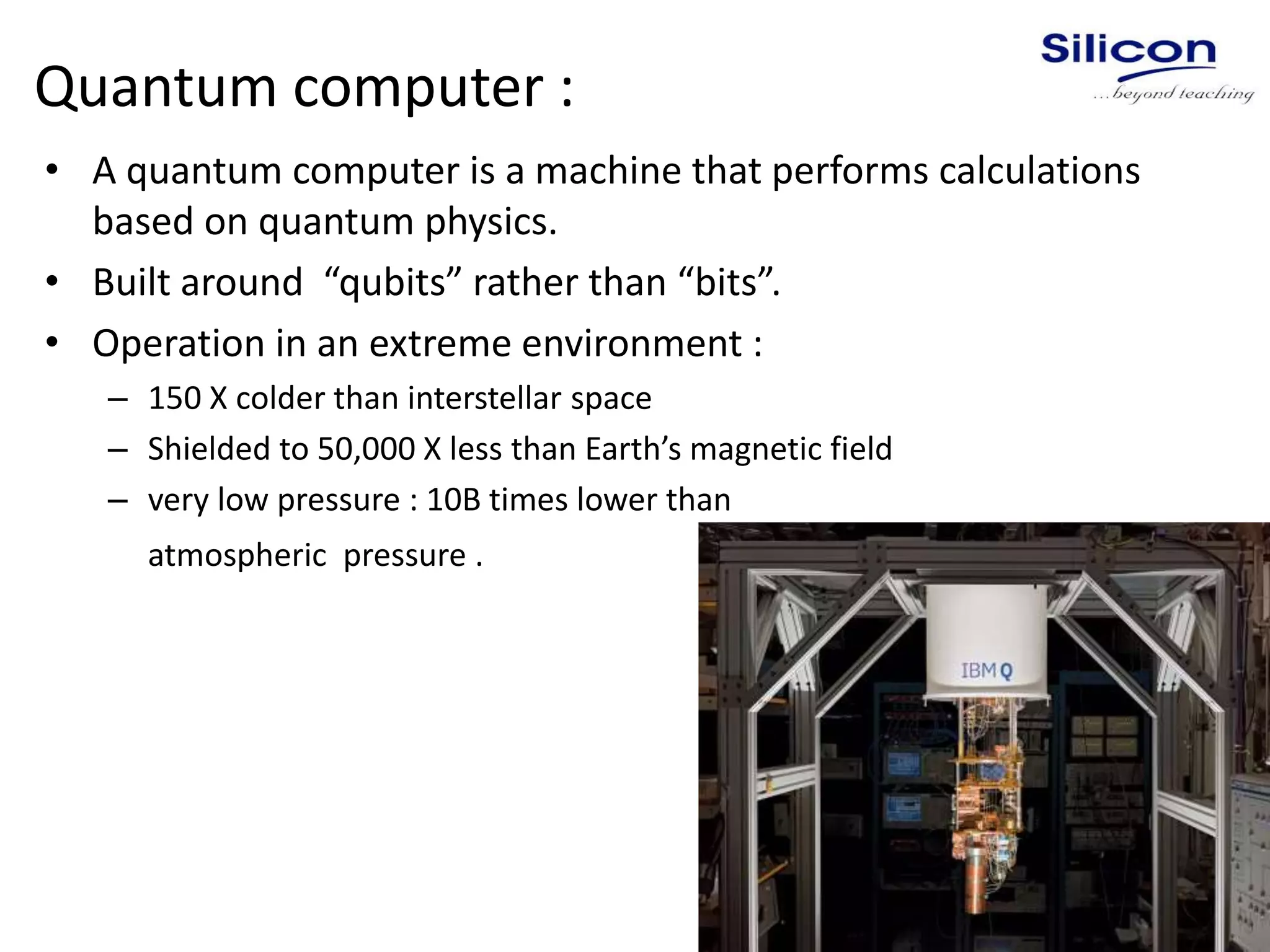 Quantum computer :
• A quantum computer is a machine that performs calculations
based on quantum physics.
• Built around “qubits” rather than “bits”.
• Operation in an extreme environment :
– 150 X colder than interstellar space
– Shielded to 50,000 X less than Earth’s magnetic field
– very low pressure : 10B times lower than
atmospheric pressure .
 