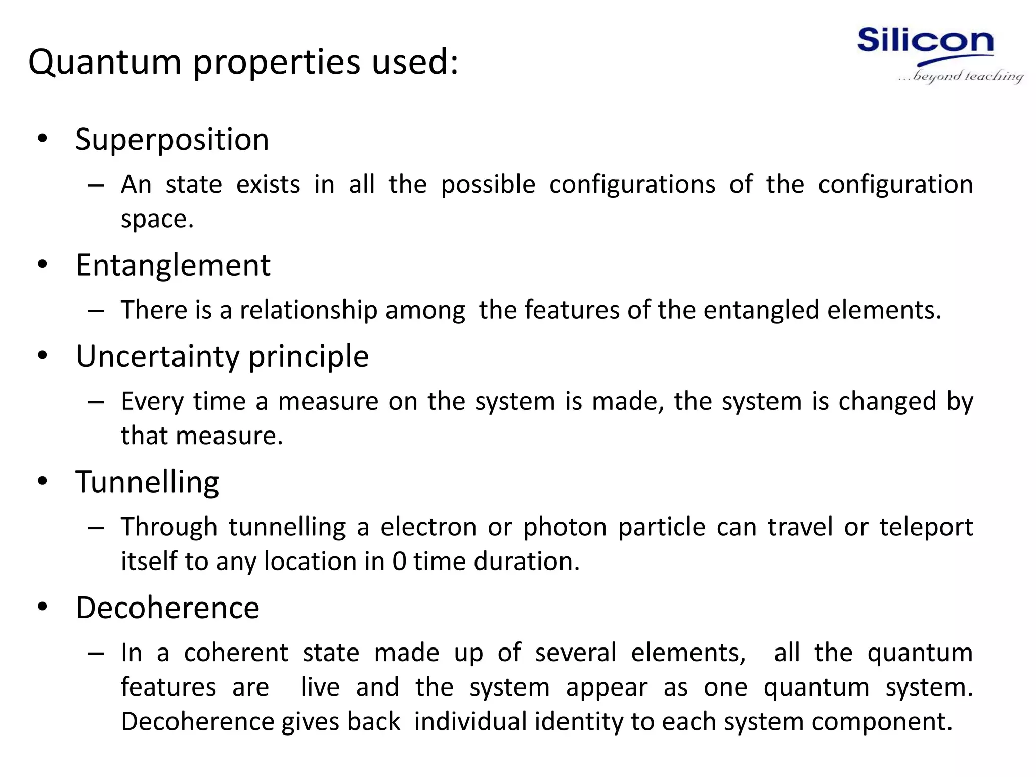Quantum properties used:
• Superposition
– An state exists in all the possible configurations of the configuration
space.
• Entanglement
– There is a relationship among the features of the entangled elements.
• Uncertainty principle
– Every time a measure on the system is made, the system is changed by
that measure.
• Tunnelling
– Through tunnelling a electron or photon particle can travel or teleport
itself to any location in 0 time duration.
• Decoherence
– In a coherent state made up of several elements, all the quantum
features are live and the system appear as one quantum system.
Decoherence gives back individual identity to each system component.
 