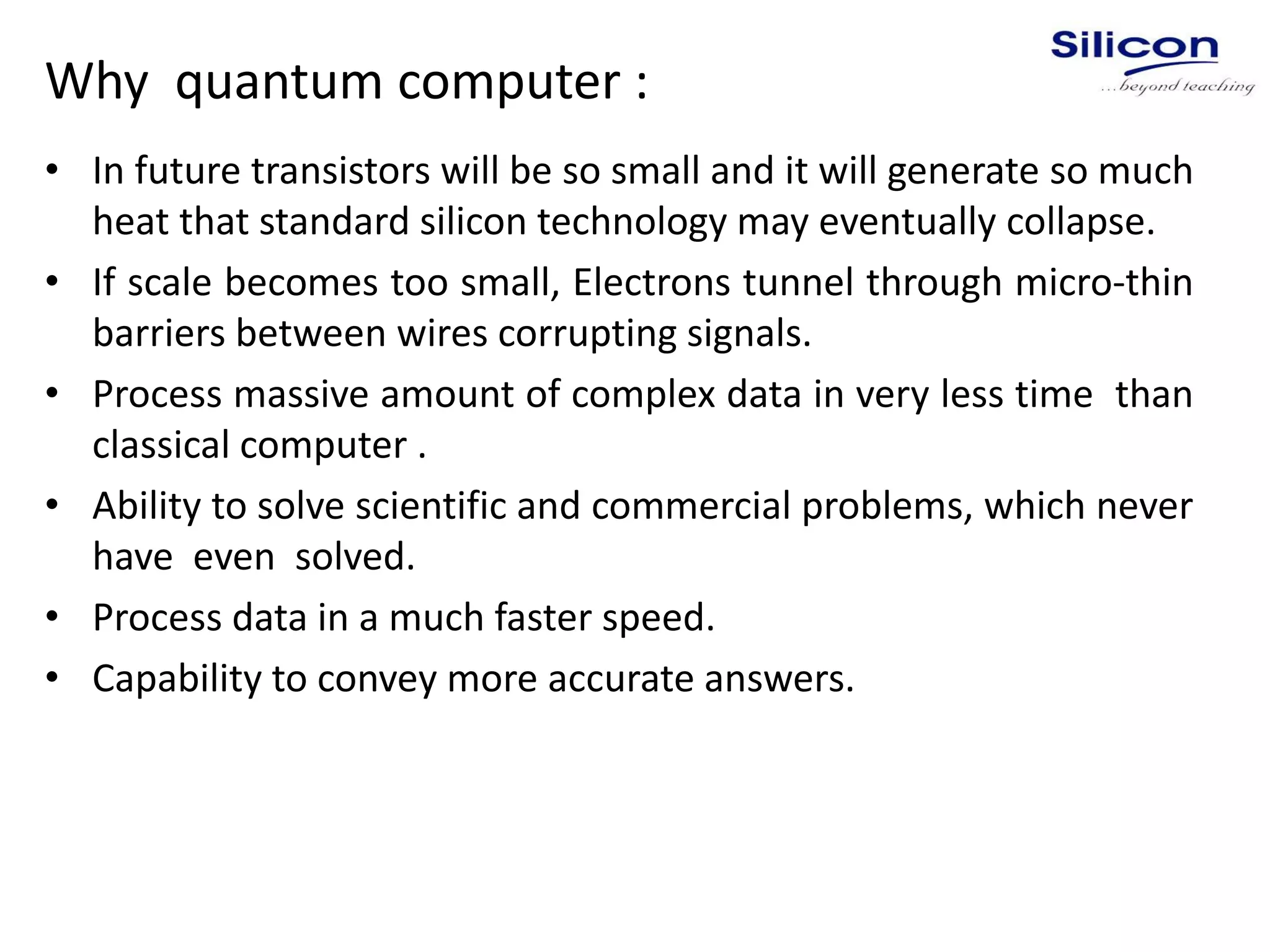 Why quantum computer :
• In future transistors will be so small and it will generate so much
heat that standard silicon technology may eventually collapse.
• If scale becomes too small, Electrons tunnel through micro-thin
barriers between wires corrupting signals.
• Process massive amount of complex data in very less time than
classical computer .
• Ability to solve scientific and commercial problems, which never
have even solved.
• Process data in a much faster speed.
• Capability to convey more accurate answers.
 