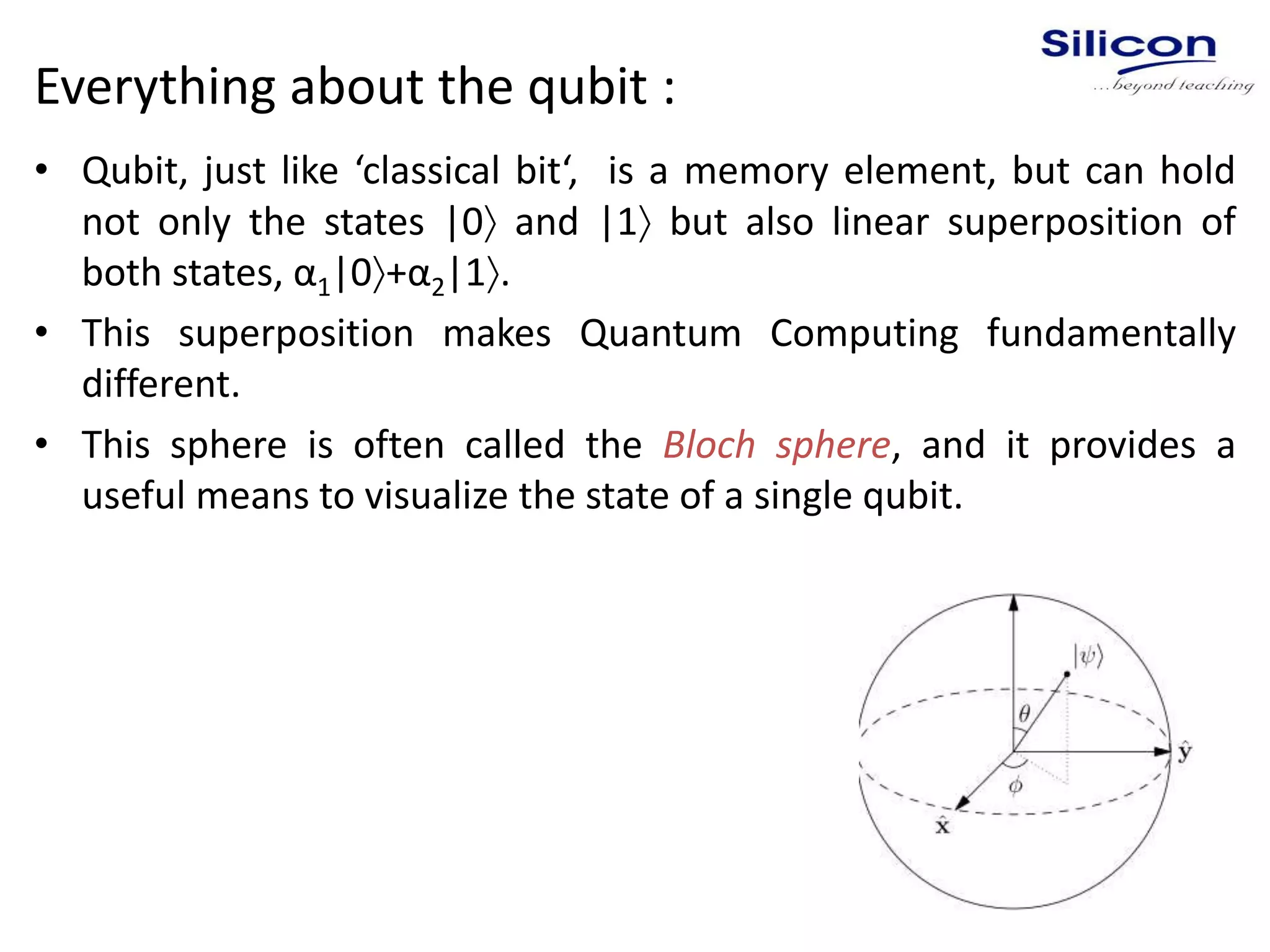 Everything about the qubit :
• Qubit, just like ‘classical bit‘, is a memory element, but can hold
not only the states |0 and |1 but also linear superposition of
both states, α1|0+α2|1.
• This superposition makes Quantum Computing fundamentally
different.
• This sphere is often called the Bloch sphere, and it provides a
useful means to visualize the state of a single qubit.
 