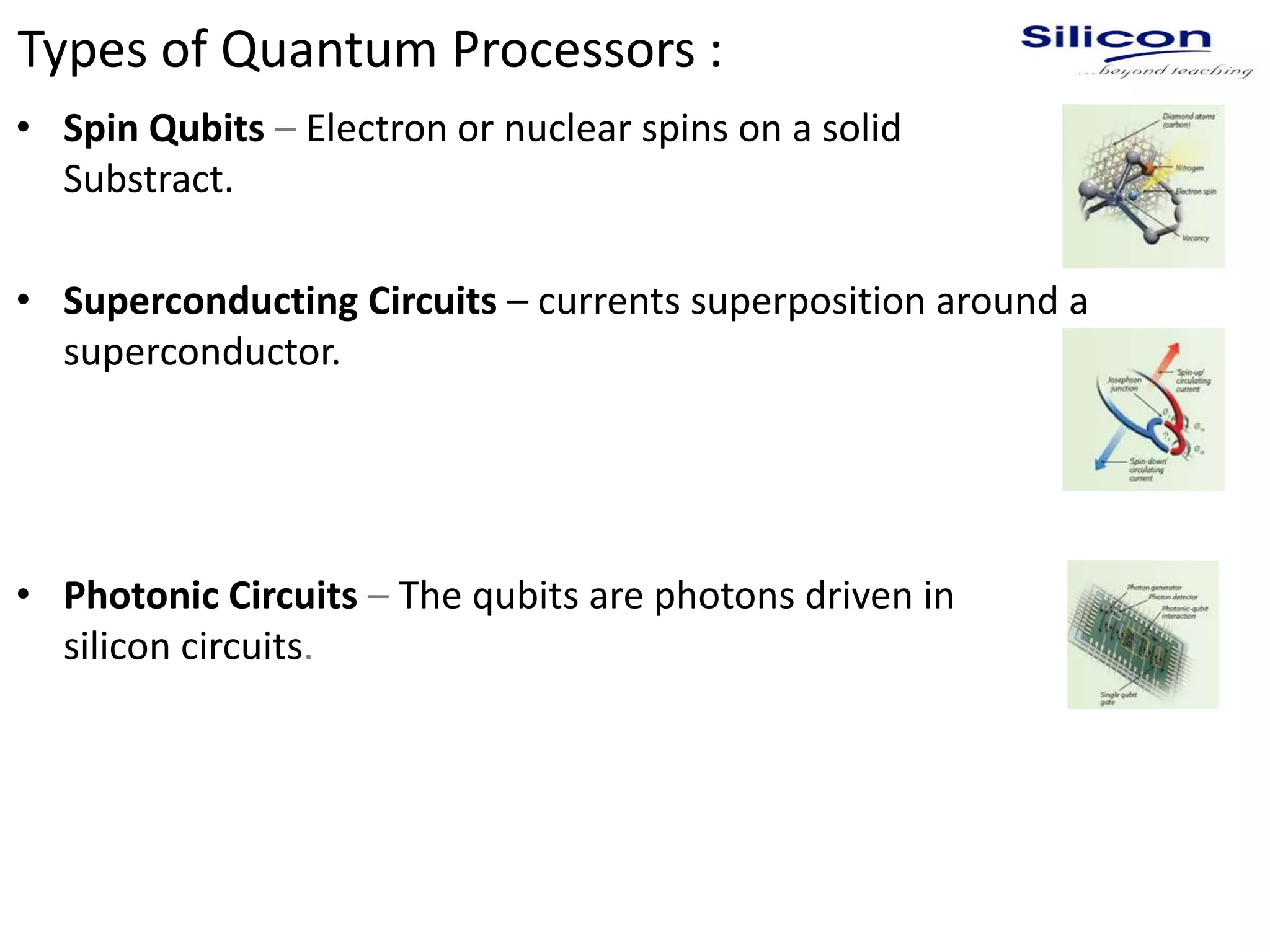 Types of Quantum Processors :
• Spin Qubits – Electron or nuclear spins on a solid
Substract.
• Superconducting Circuits – currents superposition around a
superconductor.
• Photonic Circuits – The qubits are photons driven in
silicon circuits.
 