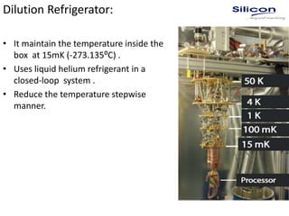 Dilution Refrigerator:
• It maintain the temperature inside the
box at 15mK (-273.135⁰C) .
• Uses liquid helium refrigerant in a
closed-loop system .
• Reduce the temperature stepwise
manner.
 