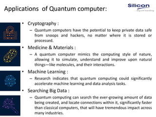 Applications of Quantum computer:
• Cryptography :
– Quantum computers have the potential to keep private data safe
from snoops and hackers, no matter where it is stored or
processed.
• Medicine & Materials :
– A quantum computer mimics the computing style of nature,
allowing it to simulate, understand and improve upon natural
things—like molecules, and their interactions.
• Machine Learning :
– Research indicates that quantum computing could significantly
accelerate machine learning and data analysis tasks.
• Searching Big Data :
– Quantum computing can search the ever-growing amount of data
being created, and locate connections within it, significantly faster
than classical computers, that will have tremendous impact across
many industries.
 