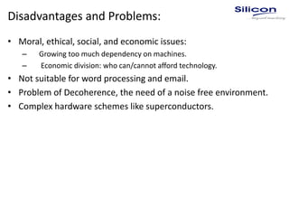 Disadvantages and Problems:
• Moral, ethical, social, and economic issues:
– Growing too much dependency on machines.
– Economic division: who can/cannot afford technology.
• Not suitable for word processing and email.
• Problem of Decoherence, the need of a noise free environment.
• Complex hardware schemes like superconductors.
 