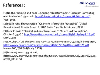 References :
[1] Neil Gershenfeld and Isaac L. Chuang, “Quantum lock”, “Quantum Computing
with Molecules”, pg no – 2 , http://cba.mit.edu/docs/papers/98.06.sciqc.pdf ,
Year- 1998
[2] Pijush Kanti Bhattacharjee, “Quantum Information Processing” “Digital
Combinational Circuits Design By QCA Gates “, pg -5 , 1, February, 2010
[3] John Preskill, “Classical and quantum circuits”, “Quantum Information ”,
Chapter 5 ,pg -27, http://www.theory.caltech.edu/~preskill/ph219/chap5_15.pdf,
(July 2015)
[4] J.M.Chow, “Experimental one-way quantum computing”,”Quantum computer”,
https://www.nature.com/nature/journal/v460/n7252/pdf/nature08121.pdf,
Nature 460, 240-244 (9 July 2009)
[5] D-wave journal , pg no – 6 ,
https://www.dwavesys.com/sites/default/files/DWave%202000Q%20Tech%20Coll
ateral_0117F.pdf
 