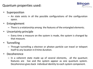 Quantum properties used:
• Superposition
– An state exists in all the possible configurations of the configuration
space.
• Entanglement
– There is a relationship among the features of the entangled elements.
• Uncertainty principle
– Every time a measure on the system is made, the system is changed by
that measure.
• Tunnelling
– Through tunnelling a electron or photon particle can travel or teleport
itself to any location in 0 time duration.
• Decoherence
– In a coherent state made up of several elements, all the quantum
features are live and the system appear as one quantum system.
Decoherence gives back individual identity to each system component.
 