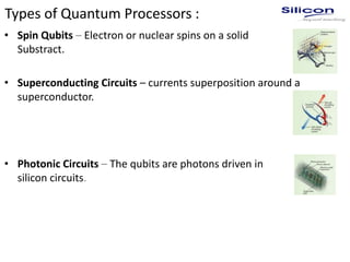 Types of Quantum Processors :
• Spin Qubits – Electron or nuclear spins on a solid
Substract.
• Superconducting Circuits – currents superposition around a
superconductor.
• Photonic Circuits – The qubits are photons driven in
silicon circuits.
 